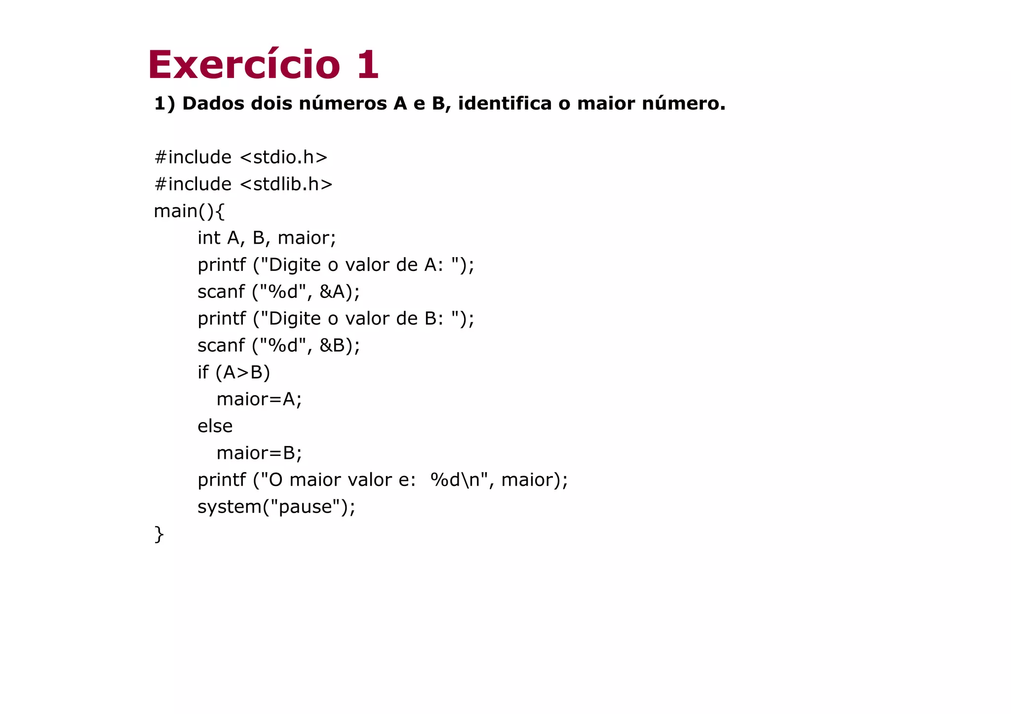 Exercício 1
1) Dados dois números A e B, identifica o maior número.

#include <stdio.h>
#include <stdlib.h>
main(){
     int A, B, maior;
     printf ("Digite o valor de A: ");
     scanf ("%d", &A);
     printf ("Digite o valor de B: ");
     scanf ("%d", &B);
     if (A>B)
        maior=A;
     else
        maior=B;
     printf ("O maior valor e: %dn", maior);
     system("pause");
}
 