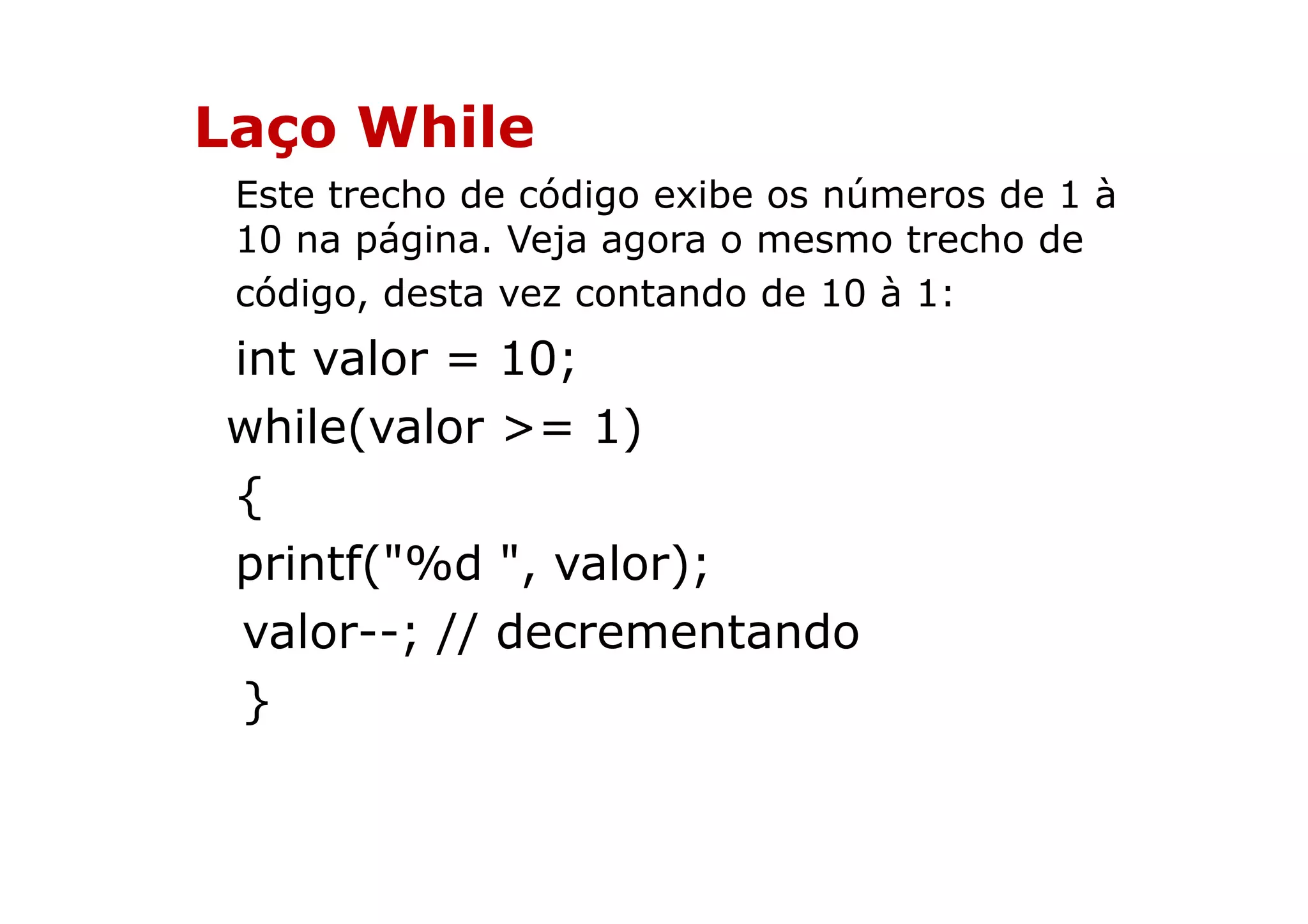 Laço While
 Este trecho de código exibe os números de 1 à
 10 na página. Veja agora o mesmo trecho de
 código, desta vez contando de 10 à 1:
int valor = 10;
while(valor >= 1)
{
printf("%d ", valor);
 valor--; // decrementando
 }
 