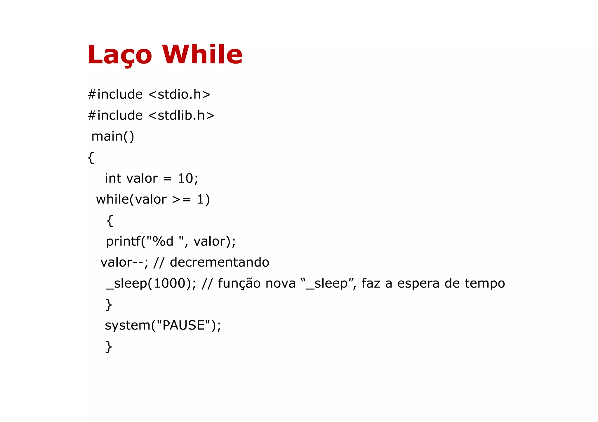 Laço While
#include <stdio.h>
#include <stdlib.h>
main()
{
     int valor = 10;
    while(valor >= 1)
     {
     printf("%d ", valor);
    valor--; // decrementando
     _sleep(1000); // função nova “_sleep”, faz a espera de tempo
     }
     system("PAUSE");
     }
 