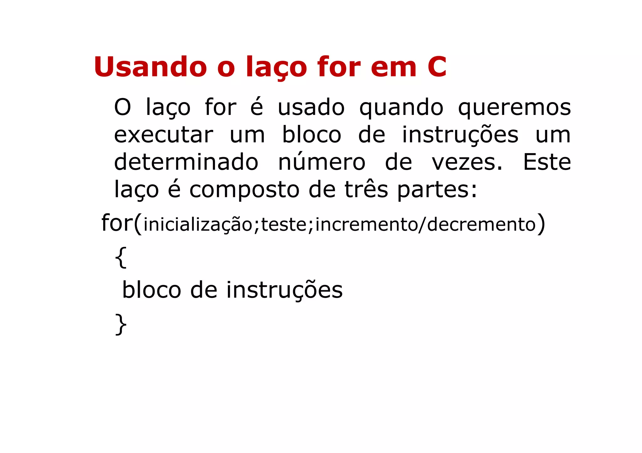 Usando o laço for em C
 O laço for é usado quando queremos
 executar um bloco de instruções um
 determinado número de vezes. Este
 laço é composto de três partes:
for(inicialização;teste;incremento/decremento)
 {
  bloco de instruções
 }
 
