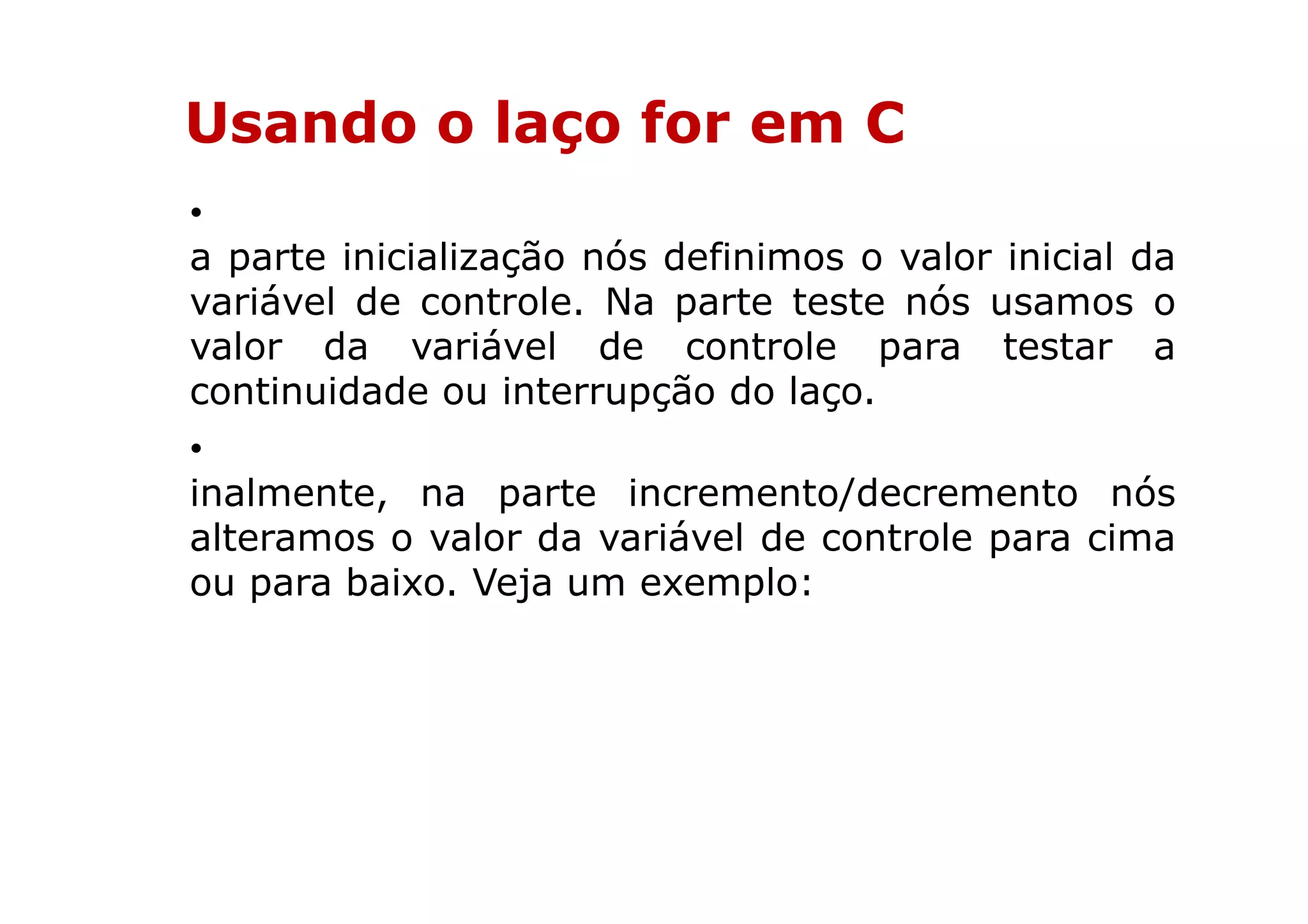 Usando o laço for em C
•
a parte inicialização nós definimos o valor inicial da
variável de controle. Na parte teste nós usamos o
valor da variável de controle para testar a
continuidade ou interrupção do laço.
•
inalmente, na parte incremento/decremento nós
alteramos o valor da variável de controle para cima
ou para baixo. Veja um exemplo:
 