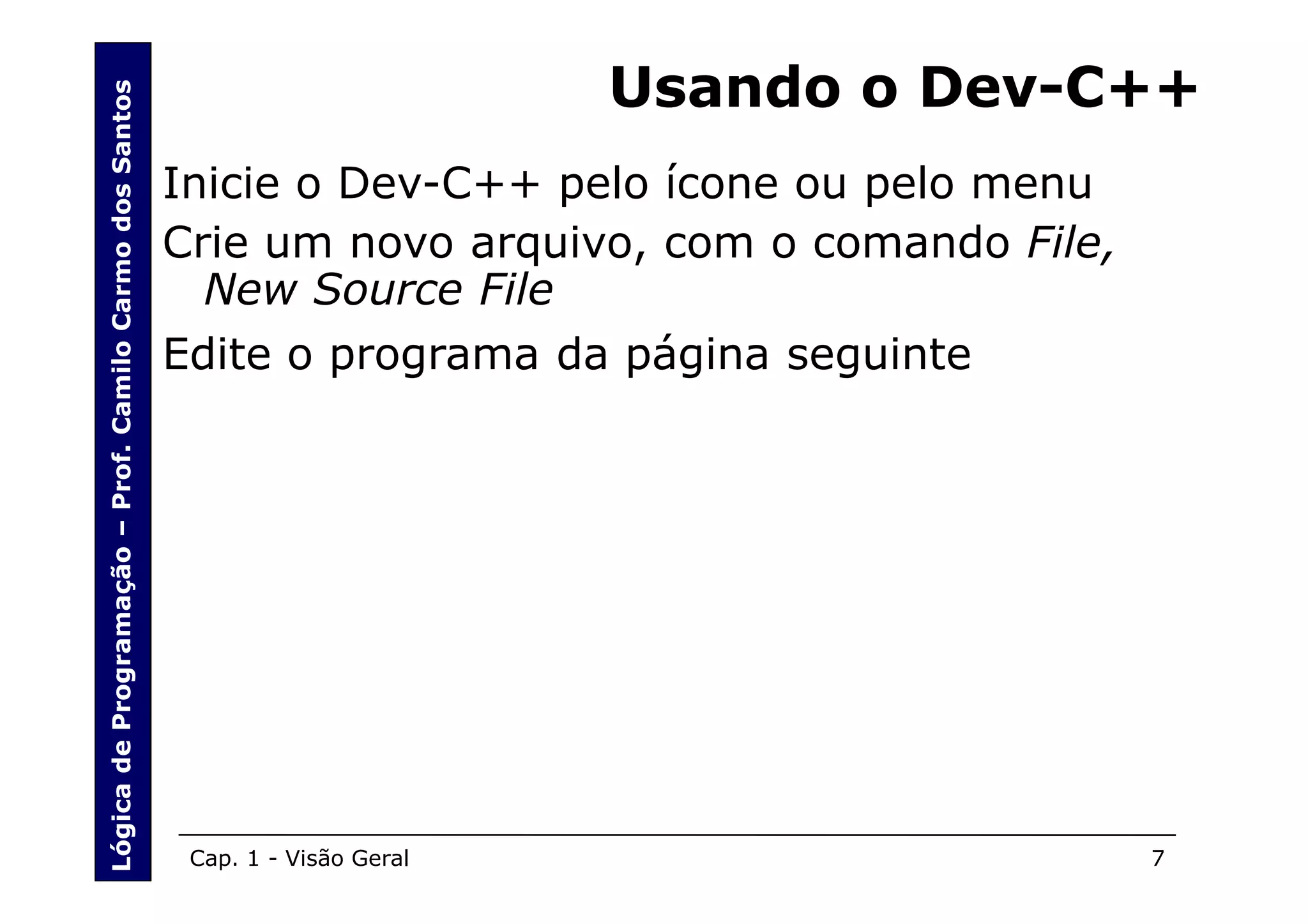 Lógica de Programação – Prof. Camilo Carmo dos Santos
                                                                                Usando o Dev-C++
                                                        Inicie o Dev-C++ pelo ícone ou pelo menu
                                                        Crie um novo arquivo, com o comando File,
                                                          New Source File
                                                        Edite o programa da página seguinte




                                                         Cap. 1 - Visão Geral           7           7
 