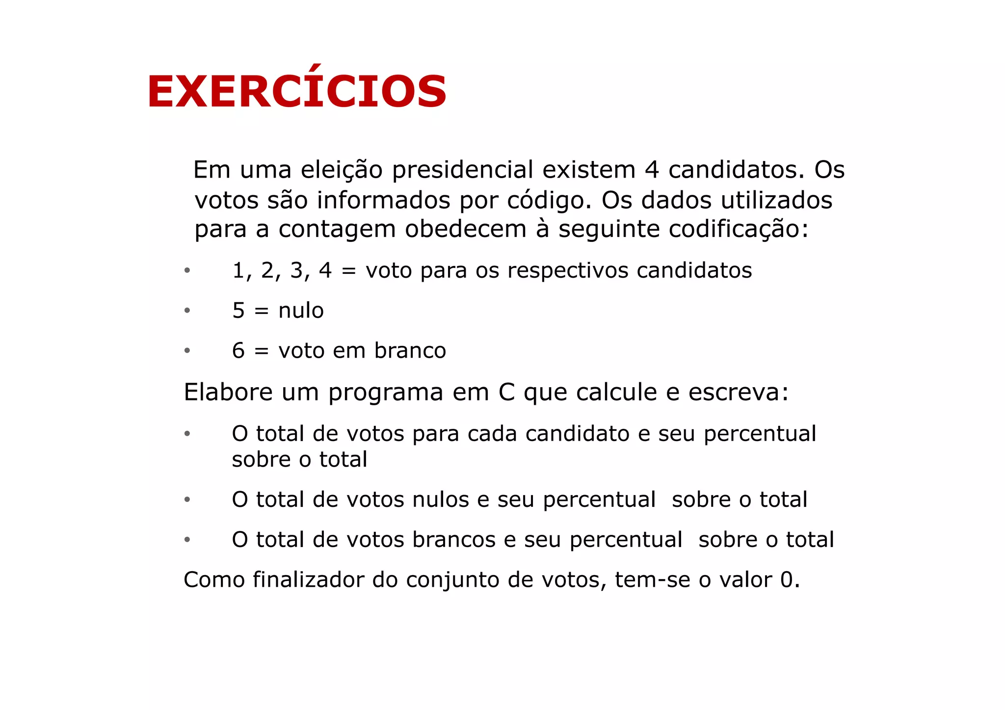 EXERCÍCIOS
     Em uma eleição presidencial existem 4 candidatos. Os
     votos são informados por código. Os dados utilizados
     para a contagem obedecem à seguinte codificação:
 •      1, 2, 3, 4 = voto para os respectivos candidatos
 •      5 = nulo
 •      6 = voto em branco
 Elabore um programa em C que calcule e escreva:
 •      O total de votos para cada candidato e seu percentual
        sobre o total
 •      O total de votos nulos e seu percentual sobre o total
 •      O total de votos brancos e seu percentual sobre o total
 Como finalizador do conjunto de votos, tem-se o valor 0.
 