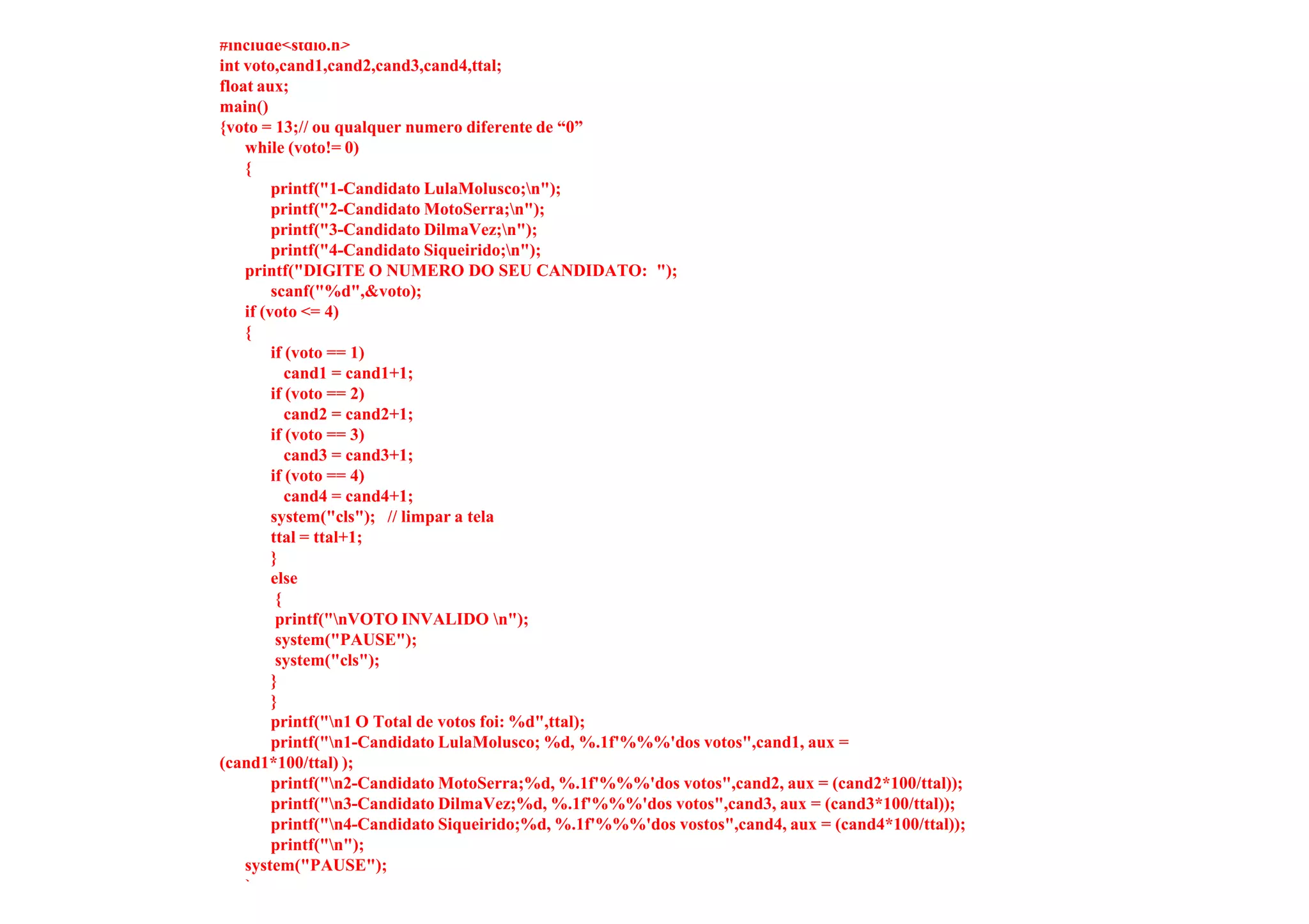 #include<stdio.h>
int voto,cand1,cand2,cand3,cand4,ttal;
float aux;
main()
{voto = 13;// ou qualquer numero diferente de “0”
    while (voto!= 0)
    {
         printf("1-Candidato LulaMolusco;n");
         printf("2-Candidato MotoSerra;n");
         printf("3-Candidato DilmaVez;n");
         printf("4-Candidato Siqueirido;n");
    printf("DIGITE O NUMERO DO SEU CANDIDATO: ");
         scanf("%d",&voto);
    if (voto <= 4)
    {
         if (voto == 1)
            cand1 = cand1+1;
         if (voto == 2)
            cand2 = cand2+1;
         if (voto == 3)
            cand3 = cand3+1;
         if (voto == 4)
            cand4 = cand4+1;
         system("cls"); // limpar a tela
         ttal = ttal+1;
         }
         else
          {
          printf("nVOTO INVALIDO n");
          system("PAUSE");
          system("cls");
         }
         }
         printf("n1 O Total de votos foi: %d",ttal);
         printf("n1-Candidato LulaMolusco; %d, %.1f'%%%'dos votos",cand1, aux =
(cand1*100/ttal) );
         printf("n2-Candidato MotoSerra;%d, %.1f'%%%'dos votos",cand2, aux = (cand2*100/ttal));
         printf("n3-Candidato DilmaVez;%d, %.1f'%%%'dos votos",cand3, aux = (cand3*100/ttal));
         printf("n4-Candidato Siqueirido;%d, %.1f'%%%'dos vostos",cand4, aux = (cand4*100/ttal));
         printf("n");
    system("PAUSE");
    }
 