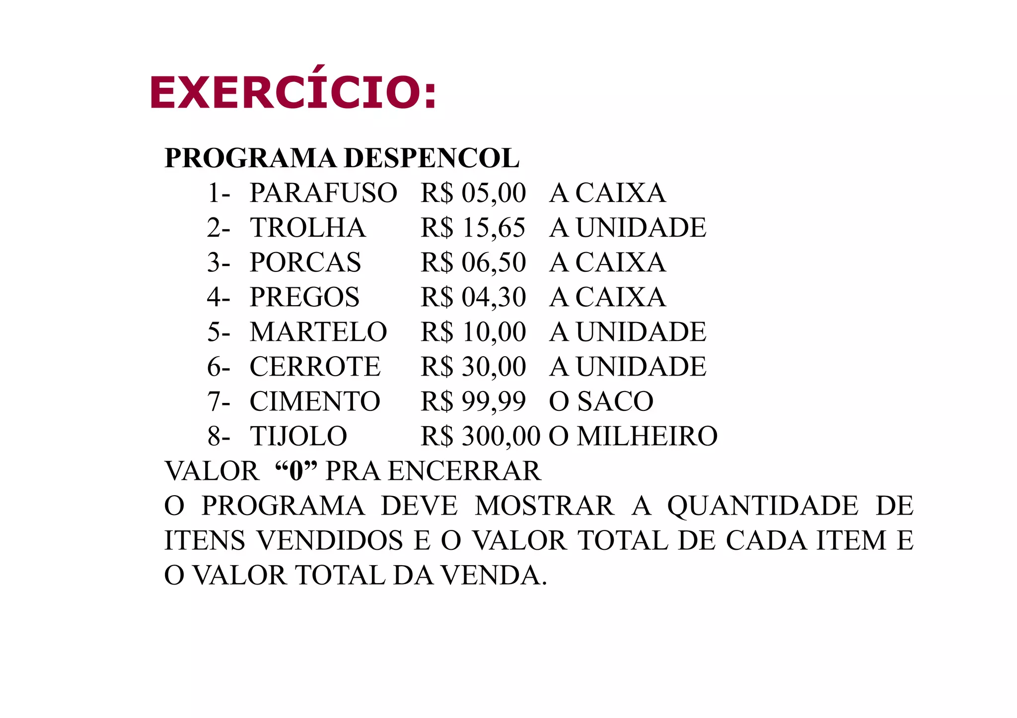 EXERCÍCIO:
PROGRAMA DESPENCOL
   1- PARAFUSO R$ 05,00 A CAIXA
   2- TROLHA    R$ 15,65 A UNIDADE
   3- PORCAS    R$ 06,50 A CAIXA
   4- PREGOS    R$ 04,30 A CAIXA
   5- MARTELO R$ 10,00 A UNIDADE
   6- CERROTE R$ 30,00 A UNIDADE
   7- CIMENTO R$ 99,99 O SACO
   8- TIJOLO    R$ 300,00 O MILHEIRO
VALOR “0” PRA ENCERRAR
O PROGRAMA DEVE MOSTRAR A QUANTIDADE DE
ITENS VENDIDOS E O VALOR TOTAL DE CADA ITEM E
O VALOR TOTAL DA VENDA.
 