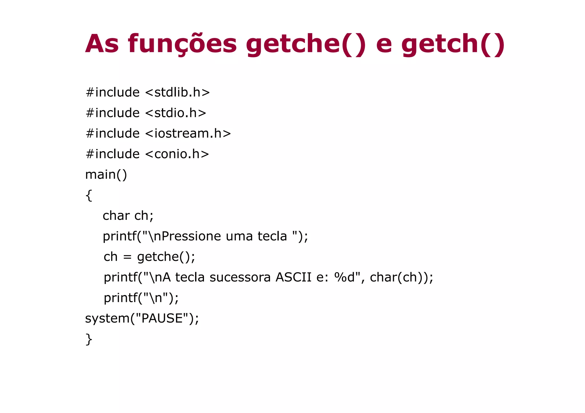As funções getche() e getch()
#include <stdlib.h>
#include <stdio.h>
#include <iostream.h>
#include <conio.h>
main()
{
    char ch;
    printf("nPressione uma tecla ");
    ch = getche();
    printf("nA tecla sucessora ASCII e: %d", char(ch));
    printf("n");
system("PAUSE");
}
 