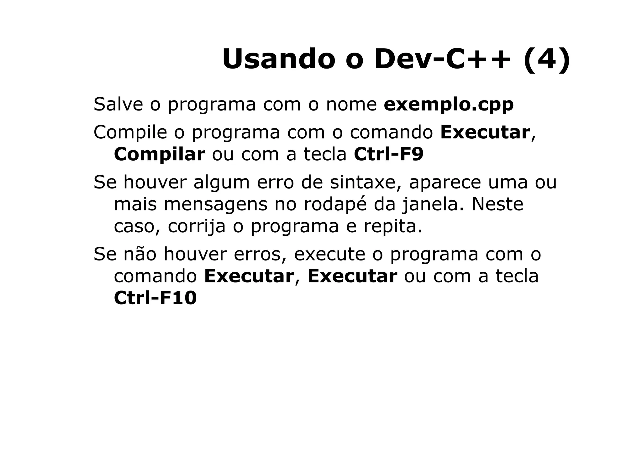 Usando o Dev-C++ (4)
Salve o programa com o nome exemplo.cpp
Compile o programa com o comando Executar,
  Compilar ou com a tecla Ctrl-F9
Se houver algum erro de sintaxe, aparece uma ou
  mais mensagens no rodapé da janela. Neste
  caso, corrija o programa e repita.
Se não houver erros, execute o programa com o
  comando Executar, Executar ou com a tecla
  Ctrl-F10




                                   9
 