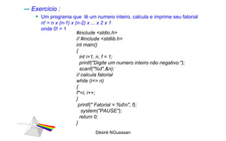 Exercicio :  Um programa que  lê um numero inteiro, calcula e imprime seu fatorial  n! = n x (n-1) x (n-2) x ... x 2 x 1  onde 0! = 1  Désiré NGuessan #include <stdio.h> // #include <stdlib.h> int main() { int i=1, n, f = 1; printf("Digite um numero inteiro não negativo:"); scanf("%d",&n); // calcula fatorial while (i<= n) { f*=i; i++; } printf(" Fatorial = %d\n", f); system("PAUSE"); return 0; } 