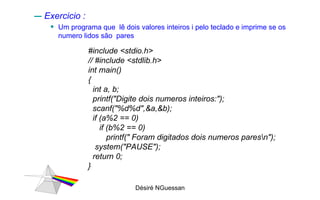 Exercicio :  Um programa que  lê dois valores inteiros i pelo teclado e imprime se os numero lidos são  pares Désiré NGuessan #include <stdio.h> // #include <stdlib.h> int main() { int a, b; printf("Digite dois numeros inteiros:"); scanf("%d%d",&a,&b); if (a%2 == 0)  if (b%2 == 0) printf(" Foram digitados dois numeros pares\n");  system("PAUSE"); return 0; } 