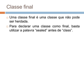Classe final




Uma classe final é uma classe que não pode
ser herdada.
Para declarar uma classe como final, basta
utilizar a palavra “sealed” antes de “class”.

 