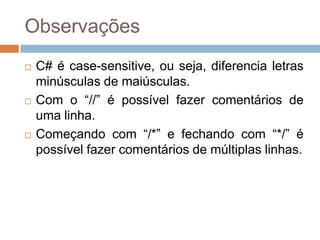 Observações






C# é case-sensitive, ou seja, diferencia letras
minúsculas de maiúsculas.
Com o “//” é possível fazer comentários de
uma linha.
Começando com “/*” e fechando com “*/” é
possível fazer comentários de múltiplas linhas.

 
