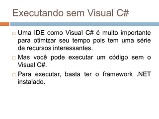Executando sem Visual C#






Uma IDE como Visual C# é muito importante
para otimizar seu tempo pois tem uma série
de recursos interessantes.
Mas você pode executar um código sem o
Visual C#.
Para executar, basta ter o framework .NET
instalado.

 