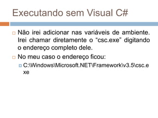 Executando sem Visual C#




Não irei adicionar nas variáveis de ambiente.
Irei chamar diretamente o “csc.exe” digitando
o endereço completo dele.
No meu caso o endereço ficou:
 C:WindowsMicrosoft.NETFrameworkv3.5csc.e

xe

 
