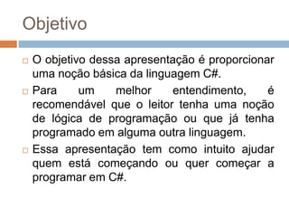 Objetivo






O objetivo dessa apresentação é proporcionar
uma noção básica da linguagem C#.
Para
um
melhor
entendimento,
é
recomendável que o leitor tenha uma noção
de lógica de programação ou que já tenha
programado em alguma outra linguagem.
Essa apresentação tem como intuito ajudar
quem está começando ou quer começar a
programar em C#.

 