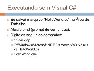Executando sem Visual C#





Eu salvei o arquivo “HelloWorld.cs” na Área de
Trabalho.
Abra o cmd (prompt de comandos).
Digite os seguintes comandos:
 cd

desktop
 C:WindowsMicrosoft.NETFrameworkv3.5csc.e
xe HelloWorld.cs
 HelloWorld.exe

 