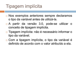Tipagem implícita








Nos exemplos anteriores sempre declaramos
o tipo da variável antes de utilizá-la.
A partir da versão 3.0, pode-se utilizar o
conceito de tipagem implícita.
Tipagem implícita: não é necessário informar o
tipo da variável.
Com a tipagem implícita, o tipo da variável é
definido de acordo com o valor atribuído a ela.

 