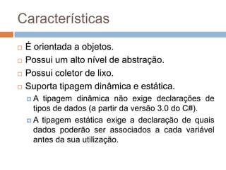 Características





É orientada a objetos.
Possui um alto nível de abstração.
Possui coletor de lixo.
Suporta tipagem dinâmica e estática.
A

tipagem dinâmica não exige declarações de
tipos de dados (a partir da versão 3.0 do C#).
 A tipagem estática exige a declaração de quais
dados poderão ser associados a cada variável
antes da sua utilização.

 