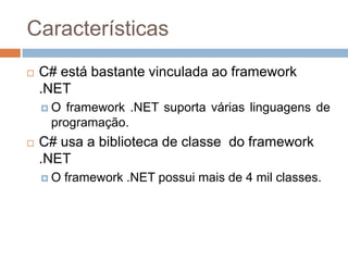 Características


C# está bastante vinculada ao framework
.NET
O

framework .NET suporta várias linguagens de
programação.



C# usa a biblioteca de classe do framework
.NET
O

framework .NET possui mais de 4 mil classes.

 