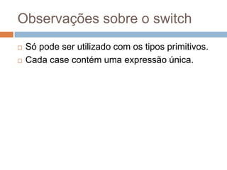 Observações sobre o switch



Só pode ser utilizado com os tipos primitivos.
Cada case contém uma expressão única.

 