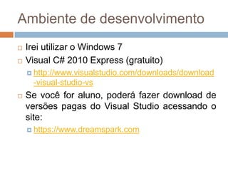 Ambiente de desenvolvimento



Irei utilizar o Windows 7
Visual C# 2010 Express (gratuito)
 http://www.visualstudio.com/downloads/download

-visual-studio-vs


Se você for aluno, poderá fazer download de
versões pagas do Visual Studio acessando o
site:
 https://www.dreamspark.com

 
