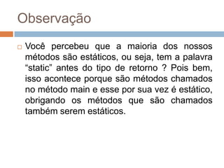 Observação


Você percebeu que a maioria dos nossos
métodos são estáticos, ou seja, tem a palavra
“static” antes do tipo de retorno ? Pois bem,
isso acontece porque são métodos chamados
no método main e esse por sua vez é estático,
obrigando os métodos que são chamados
também serem estáticos.

 