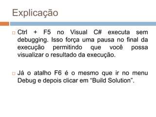 Explicação


Ctrl + F5 no Visual C# executa sem
debugging. Isso força uma pausa no final da
execução permitindo que você possa
visualizar o resultado da execução.



Já o atalho F6 é o mesmo que ir no menu
Debug e depois clicar em “Build Solution”.

 