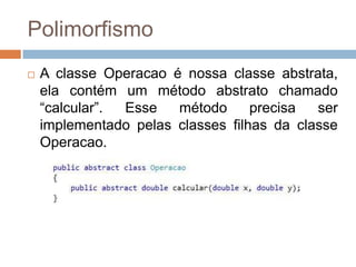 Polimorfismo


A classe Operacao é nossa classe abstrata,
ela contém um método abstrato chamado
“calcular”.
Esse
método
precisa
ser
implementado pelas classes filhas da classe
Operacao.

 