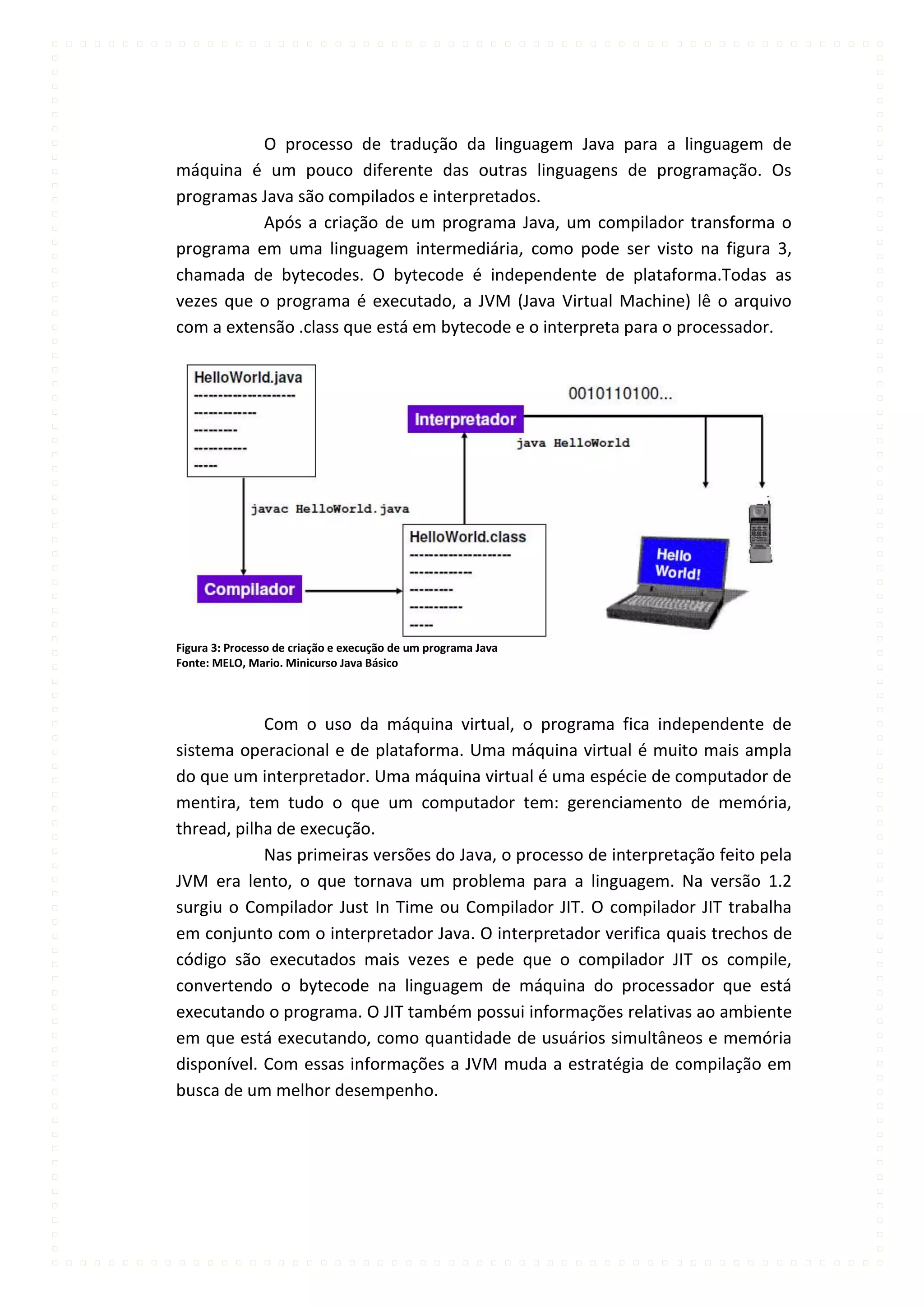 O processo de tradução da linguagem Java para a linguagem de
máquina é um pouco diferente das outras linguagens de programação. Os
programas Java são compilados e interpretados.
           Após a criação de um programa Java, um compilador transforma o
programa em uma linguagem intermediária, como pode ser visto na figura 3,
chamada de bytecodes. O bytecode é independente de plataforma.Todas as
vezes que o programa é executado, a JVM (Java Virtual Machine) lê o arquivo
com a extensão .class que está em bytecode e o interpreta para o processador.




Figura 3: Processo de criação e execução de um programa Java
Fonte: MELO, Mario. Minicurso Java Básico




            Com o uso da máquina virtual, o programa fica independente de
sistema operacional e de plataforma. Uma máquina virtual é muito mais ampla
do que um interpretador. Uma máquina virtual é uma espécie de computador de
mentira, tem tudo o que um computador tem: gerenciamento de memória,
thread, pilha de execução.
            Nas primeiras versões do Java, o processo de interpretação feito pela
JVM era lento, o que tornava um problema para a linguagem. Na versão 1.2
surgiu o Compilador Just In Time ou Compilador JIT. O compilador JIT trabalha
em conjunto com o interpretador Java. O interpretador verifica quais trechos de
código são executados mais vezes e pede que o compilador JIT os compile,
convertendo o bytecode na linguagem de máquina do processador que está
executando o programa. O JIT também possui informações relativas ao ambiente
em que está executando, como quantidade de usuários simultâneos e memória
disponível. Com essas informações a JVM muda a estratégia de compilação em
busca de um melhor desempenho.
 