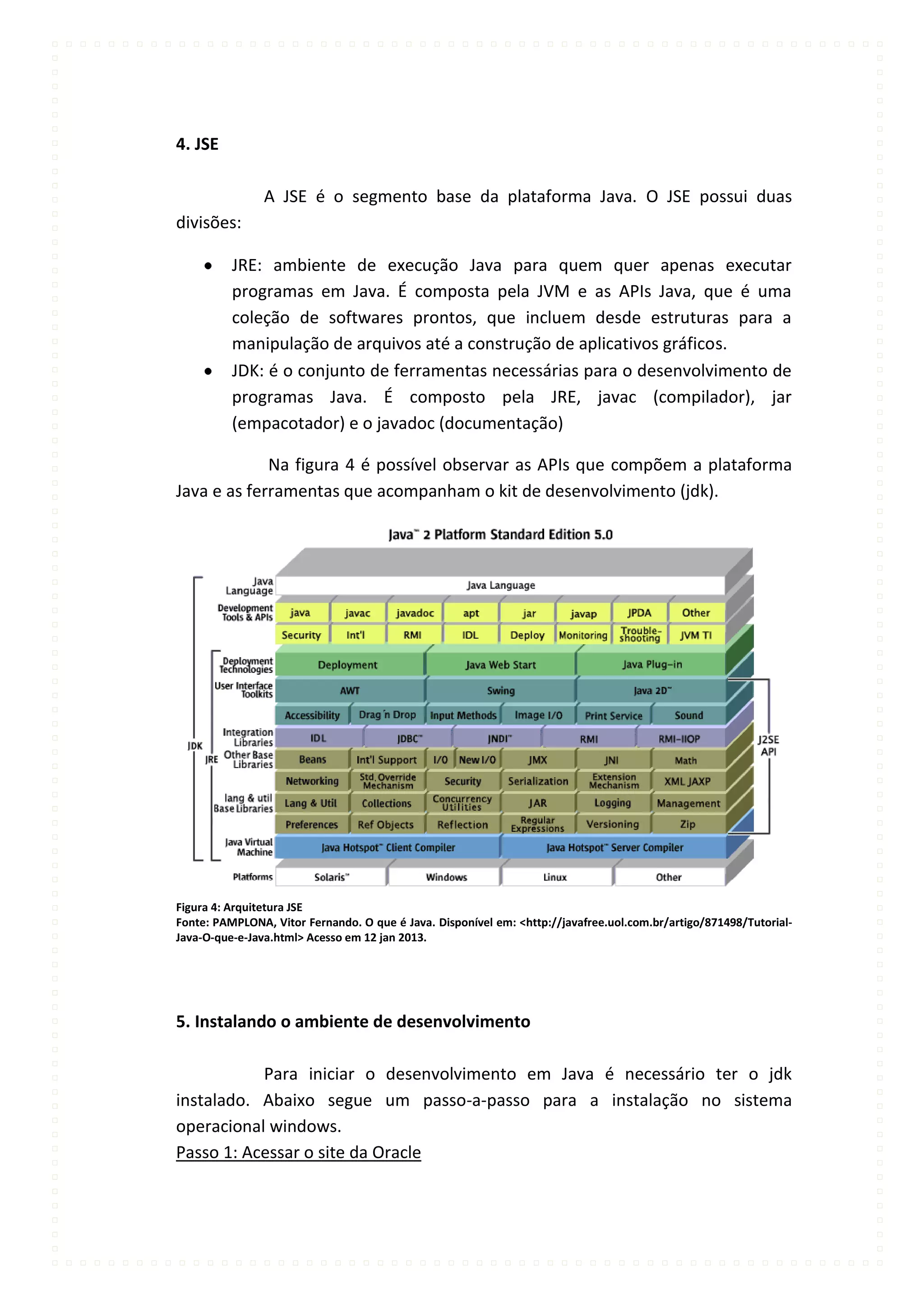 4. JSE

                A JSE é o segmento base da plataforma Java. O JSE possui duas
divisões:

          JRE: ambiente de execução Java para quem quer apenas executar
          programas em Java. É composta pela JVM e as APIs Java, que é uma
          coleção de softwares prontos, que incluem desde estruturas para a
          manipulação de arquivos até a construção de aplicativos gráficos.
          JDK: é o conjunto de ferramentas necessárias para o desenvolvimento de
          programas Java. É composto pela JRE, javac (compilador), jar
          (empacotador) e o javadoc (documentação)

             Na figura 4 é possível observar as APIs que compõem a plataforma
Java e as ferramentas que acompanham o kit de desenvolvimento (jdk).




Figura 4: Arquitetura JSE
Fonte: PAMPLONA, Vitor Fernando. O que é Java. Disponível em: <http://javafree.uol.com.br/artigo/871498/Tutorial-
Java-O-que-e-Java.html> Acesso em 12 jan 2013.




5. Instalando o ambiente de desenvolvimento

           Para iniciar o desenvolvimento em Java é necessário ter o jdk
instalado. Abaixo segue um passo-a-passo para a instalação no sistema
operacional windows.
Passo 1: Acessar o site da Oracle
 