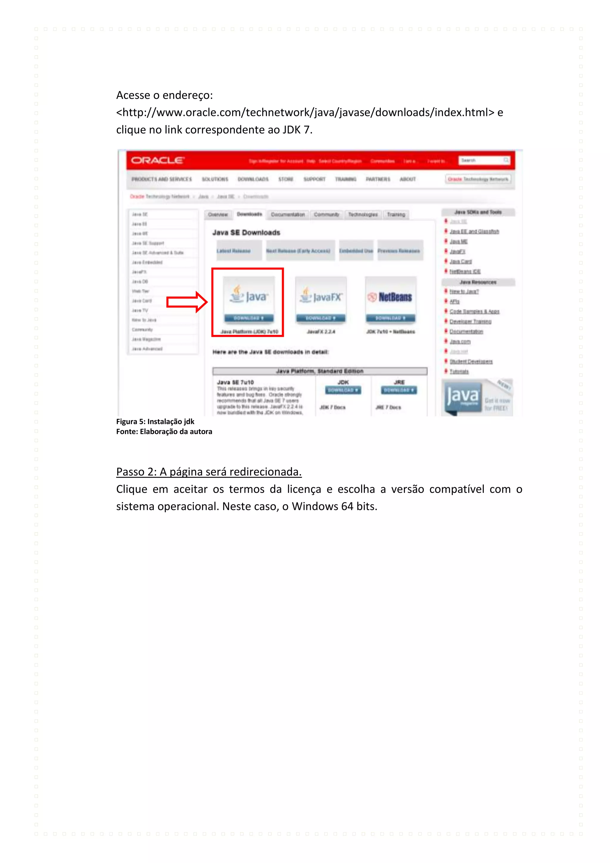 Acesse o endereço:
<http://www.oracle.com/technetwork/java/javase/downloads/index.html> e
clique no link correspondente ao JDK 7.




Figura 5: Instalação jdk
Fonte: Elaboração da autora




Passo 2: A página será redirecionada.
Clique em aceitar os termos da licença e escolha a versão compatível com o
sistema operacional. Neste caso, o Windows 64 bits.
 