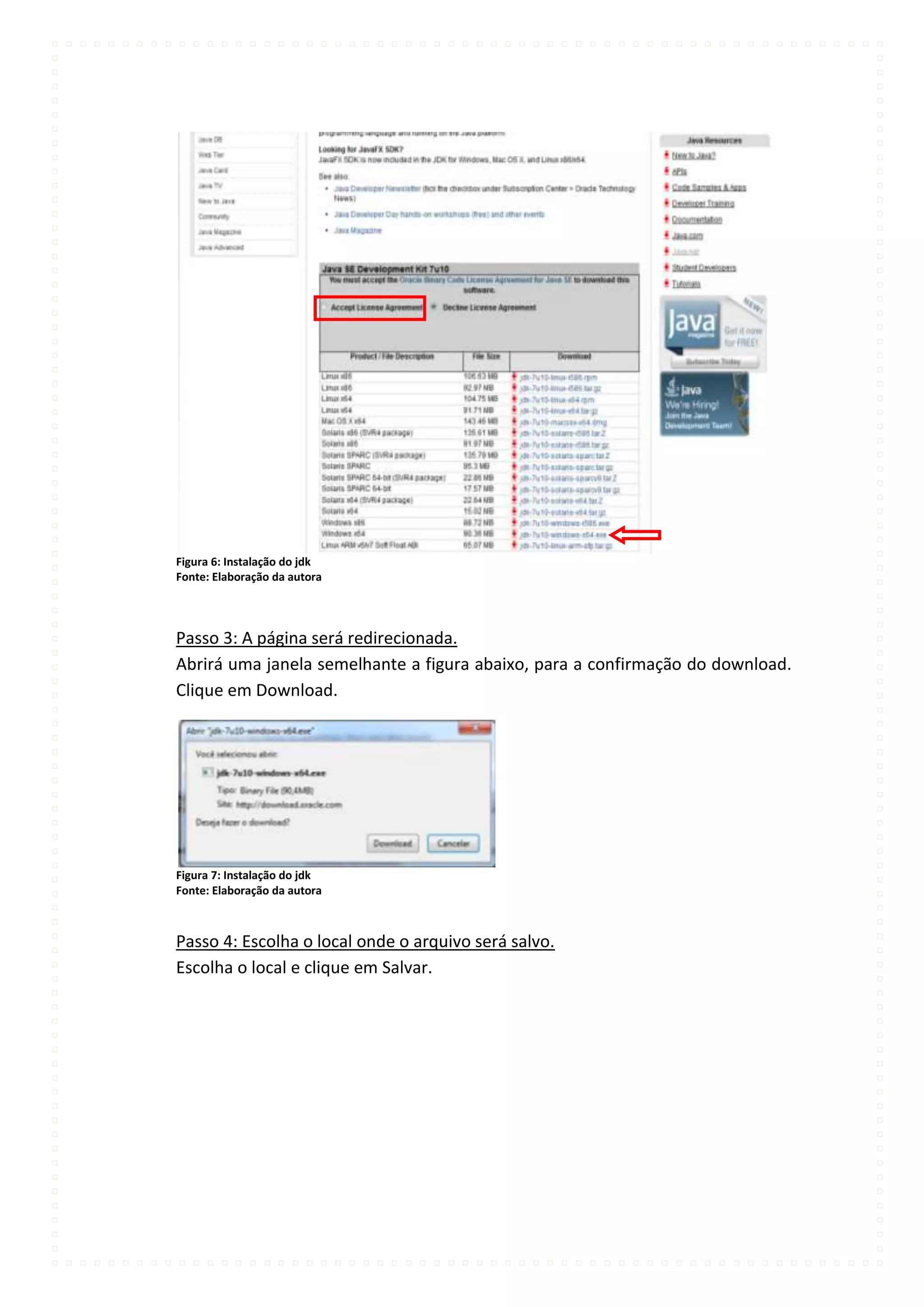Figura 6: Instalação do jdk
Fonte: Elaboração da autora




Passo 3: A página será redirecionada.
Abrirá uma janela semelhante a figura abaixo, para a confirmação do download.
Clique em Download.




Figura 7: Instalação do jdk
Fonte: Elaboração da autora



Passo 4: Escolha o local onde o arquivo será salvo.
Escolha o local e clique em Salvar.
 