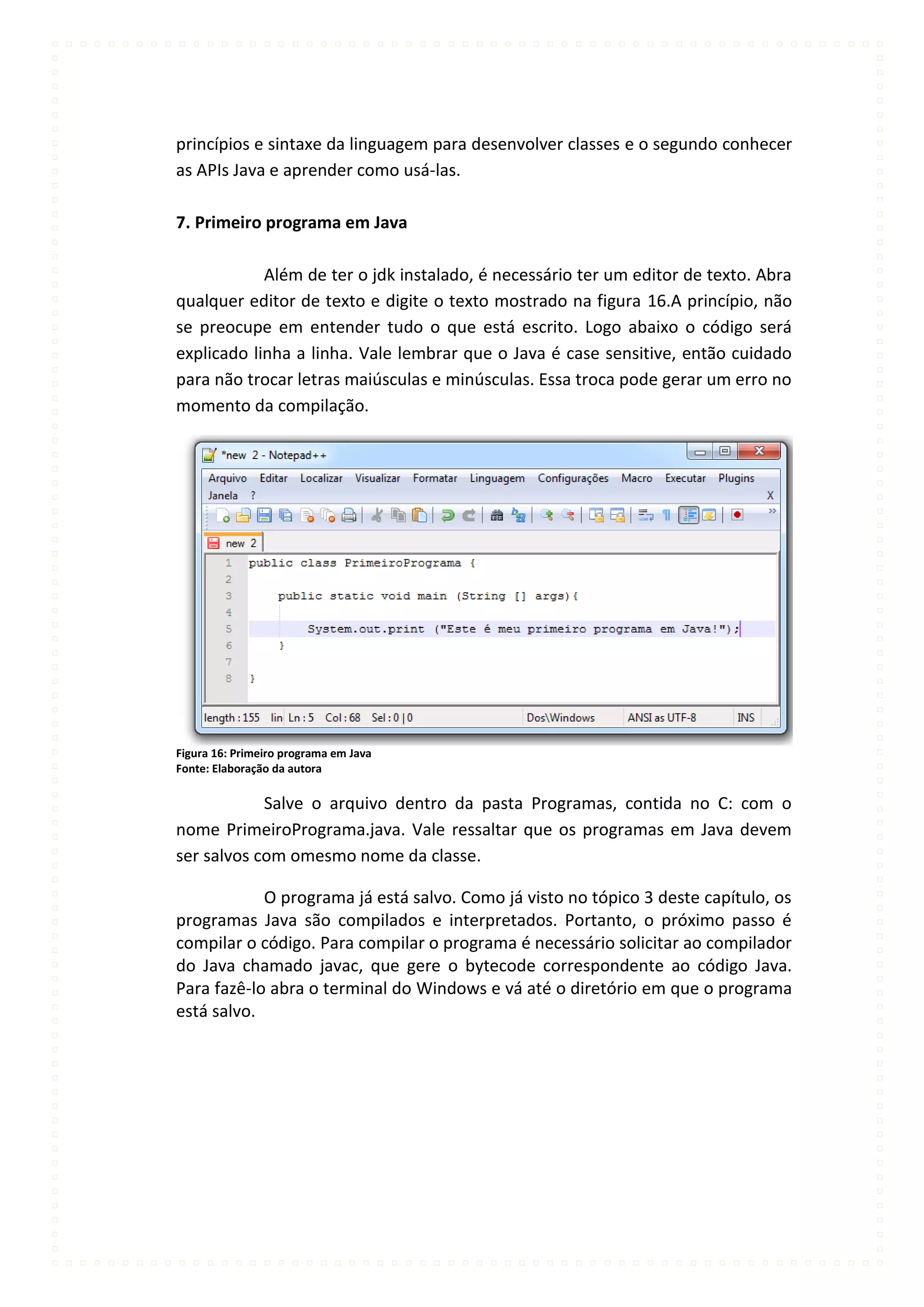 princípios e sintaxe da linguagem para desenvolver classes e o segundo conhecer
as APIs Java e aprender como usá-las.

7. Primeiro programa em Java

            Além de ter o jdk instalado, é necessário ter um editor de texto. Abra
qualquer editor de texto e digite o texto mostrado na figura 16.A princípio, não
se preocupe em entender tudo o que está escrito. Logo abaixo o código será
explicado linha a linha. Vale lembrar que o Java é case sensitive, então cuidado
para não trocar letras maiúsculas e minúsculas. Essa troca pode gerar um erro no
momento da compilação.




Figura 16: Primeiro programa em Java
Fonte: Elaboração da autora

            Salve o arquivo dentro da pasta Programas, contida no C: com o
nome PrimeiroPrograma.java. Vale ressaltar que os programas em Java devem
ser salvos com omesmo nome da classe.

            O programa já está salvo. Como já visto no tópico 3 deste capítulo, os
programas Java são compilados e interpretados. Portanto, o próximo passo é
compilar o código. Para compilar o programa é necessário solicitar ao compilador
do Java chamado javac, que gere o bytecode correspondente ao código Java.
Para fazê-lo abra o terminal do Windows e vá até o diretório em que o programa
está salvo.
 