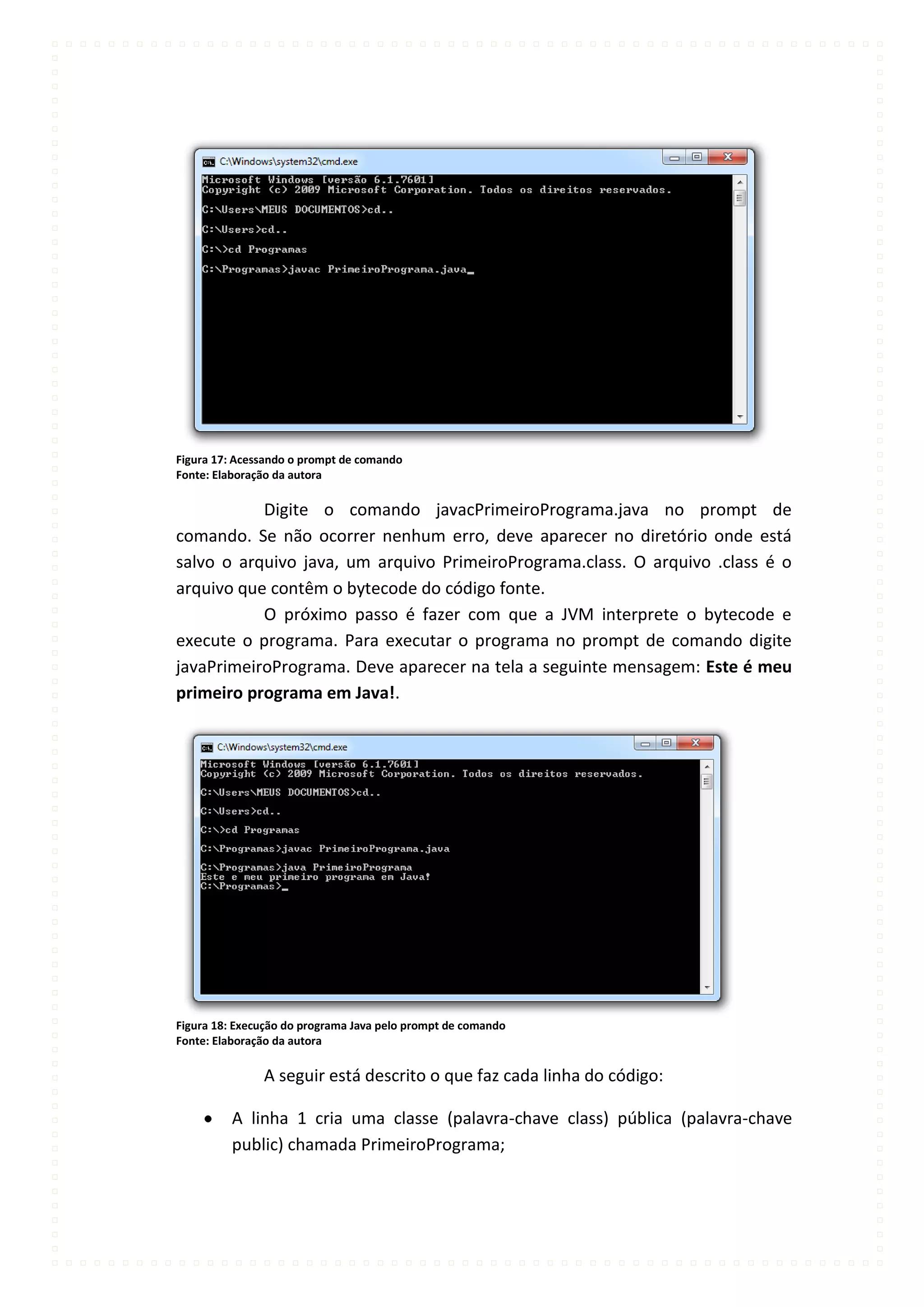 Figura 17: Acessando o prompt de comando
Fonte: Elaboração da autora

           Digite o comando javacPrimeiroPrograma.java no prompt de
comando. Se não ocorrer nenhum erro, deve aparecer no diretório onde está
salvo o arquivo java, um arquivo PrimeiroPrograma.class. O arquivo .class é o
arquivo que contêm o bytecode do código fonte.
           O próximo passo é fazer com que a JVM interprete o bytecode e
execute o programa. Para executar o programa no prompt de comando digite
javaPrimeiroPrograma. Deve aparecer na tela a seguinte mensagem: Este é meu
primeiro programa em Java!.




Figura 18: Execução do programa Java pelo prompt de comando
Fonte: Elaboração da autora

               A seguir está descrito o que faz cada linha do código:

          A linha 1 cria uma classe (palavra-chave class) pública (palavra-chave
          public) chamada PrimeiroPrograma;
 