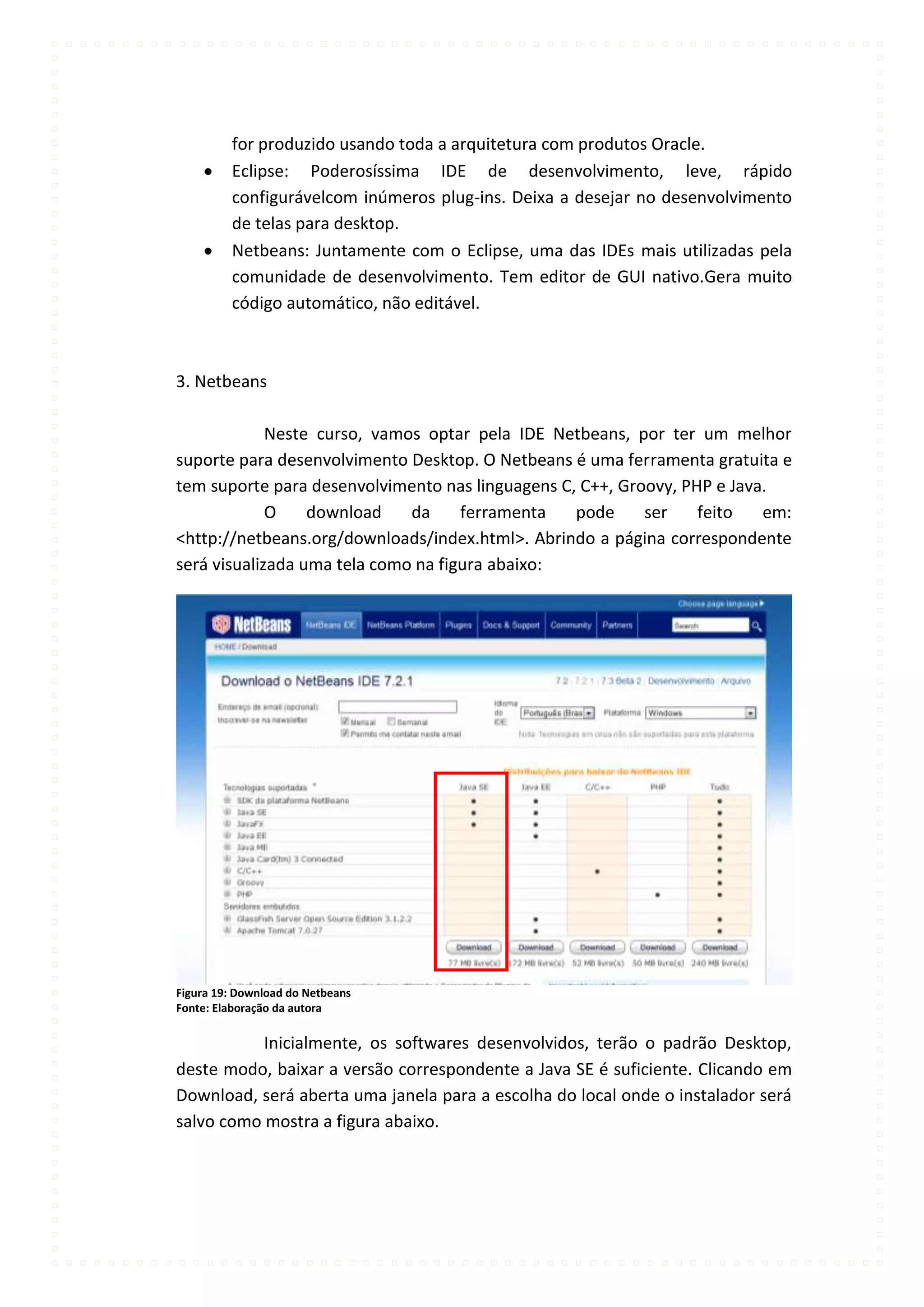 for produzido usando toda a arquitetura com produtos Oracle.
         Eclipse: Poderosíssima IDE de desenvolvimento, leve, rápido
         configurávelcom inúmeros plug-ins. Deixa a desejar no desenvolvimento
         de telas para desktop.
         Netbeans: Juntamente com o Eclipse, uma das IDEs mais utilizadas pela
         comunidade de desenvolvimento. Tem editor de GUI nativo.Gera muito
         código automático, não editável.



3. Netbeans

             Neste curso, vamos optar pela IDE Netbeans, por ter um melhor
suporte para desenvolvimento Desktop. O Netbeans é uma ferramenta gratuita e
tem suporte para desenvolvimento nas linguagens C, C++, Groovy, PHP e Java.
             O    download    da     ferramenta   pode     ser    feito   em:
<http://netbeans.org/downloads/index.html>. Abrindo a página correspondente
será visualizada uma tela como na figura abaixo:




Figura 19: Download do Netbeans
Fonte: Elaboração da autora

           Inicialmente, os softwares desenvolvidos, terão o padrão Desktop,
deste modo, baixar a versão correspondente a Java SE é suficiente. Clicando em
Download, será aberta uma janela para a escolha do local onde o instalador será
salvo como mostra a figura abaixo.
 
