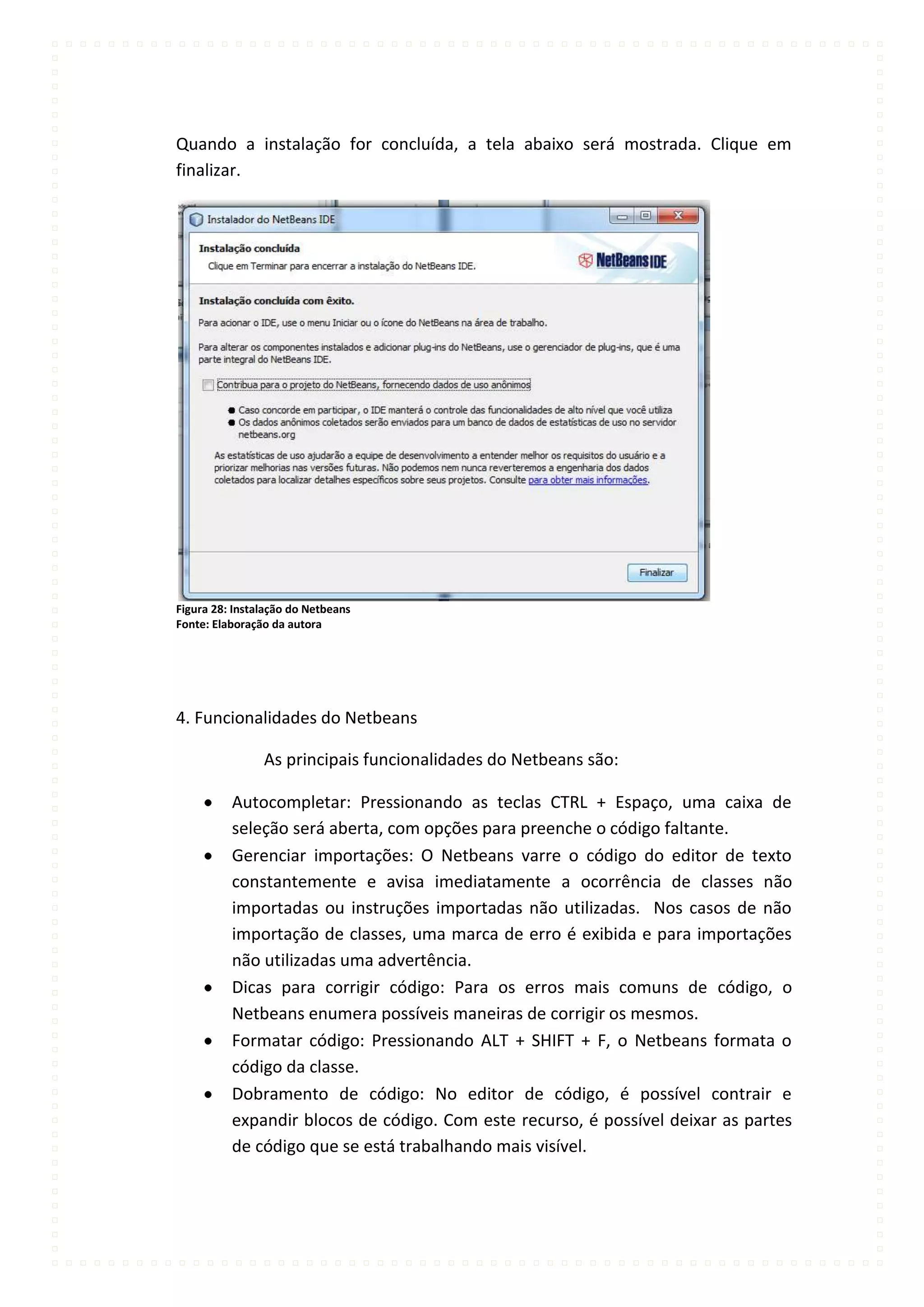 Quando a instalação for concluída, a tela abaixo será mostrada. Clique em
finalizar.




Figura 28: Instalação do Netbeans
Fonte: Elaboração da autora




4. Funcionalidades do Netbeans

                As principais funcionalidades do Netbeans são:

          Autocompletar: Pressionando as teclas CTRL + Espaço, uma caixa de
          seleção será aberta, com opções para preenche o código faltante.
          Gerenciar importações: O Netbeans varre o código do editor de texto
          constantemente e avisa imediatamente a ocorrência de classes não
          importadas ou instruções importadas não utilizadas. Nos casos de não
          importação de classes, uma marca de erro é exibida e para importações
          não utilizadas uma advertência.
          Dicas para corrigir código: Para os erros mais comuns de código, o
          Netbeans enumera possíveis maneiras de corrigir os mesmos.
          Formatar código: Pressionando ALT + SHIFT + F, o Netbeans formata o
          código da classe.
          Dobramento de código: No editor de código, é possível contrair e
          expandir blocos de código. Com este recurso, é possível deixar as partes
          de código que se está trabalhando mais visível.
 