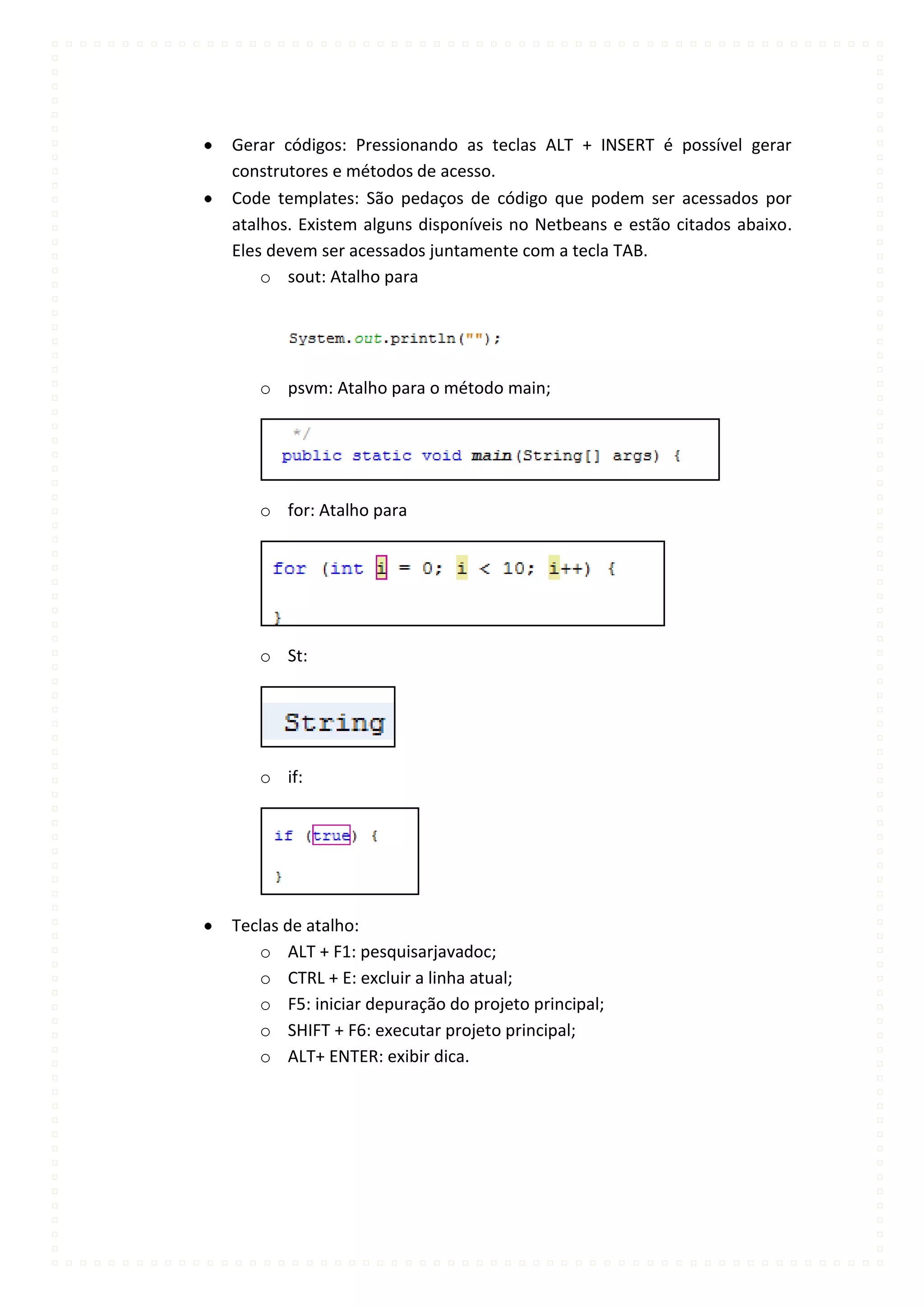 Gerar códigos: Pressionando as teclas ALT + INSERT é possível gerar
construtores e métodos de acesso.
Code templates: São pedaços de código que podem ser acessados por
atalhos. Existem alguns disponíveis no Netbeans e estão citados abaixo.
Eles devem ser acessados juntamente com a tecla TAB.
    o sout: Atalho para




   o psvm: Atalho para o método main;




   o for: Atalho para




   o St:




   o if:




Teclas de atalho:
   o ALT + F1: pesquisarjavadoc;
   o CTRL + E: excluir a linha atual;
   o F5: iniciar depuração do projeto principal;
   o SHIFT + F6: executar projeto principal;
   o ALT+ ENTER: exibir dica.
 
