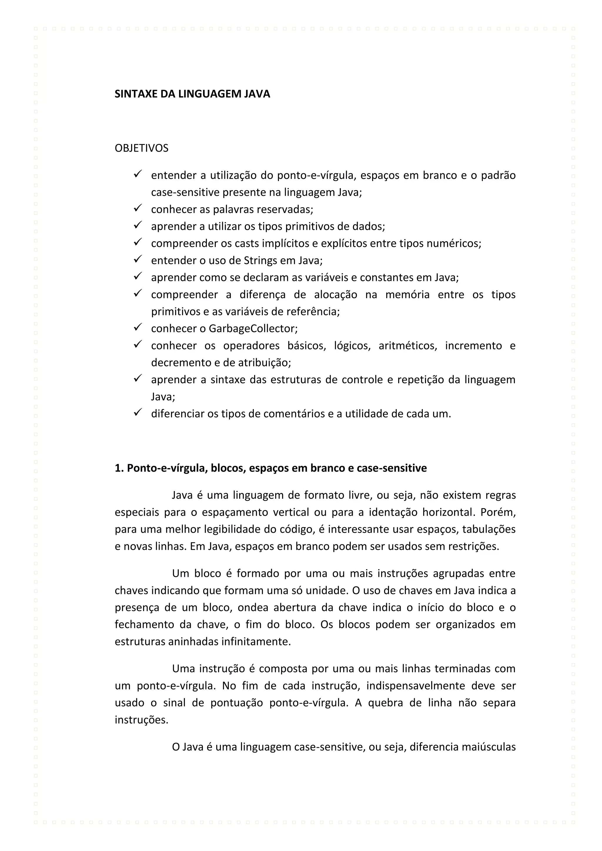 SINTAXE DA LINGUAGEM JAVA



OBJETIVOS

    entender a utilização do ponto-e-vírgula, espaços em branco e o padrão
     case-sensitive presente na linguagem Java;
    conhecer as palavras reservadas;
    aprender a utilizar os tipos primitivos de dados;
    compreender os casts implícitos e explícitos entre tipos numéricos;
    entender o uso de Strings em Java;
    aprender como se declaram as variáveis e constantes em Java;
    compreender a diferença de alocação na memória entre os tipos
     primitivos e as variáveis de referência;
    conhecer o GarbageCollector;
    conhecer os operadores básicos, lógicos, aritméticos, incremento e
     decremento e de atribuição;
    aprender a sintaxe das estruturas de controle e repetição da linguagem
     Java;
    diferenciar os tipos de comentários e a utilidade de cada um.



1. Ponto-e-vírgula, blocos, espaços em branco e case-sensitive

            Java é uma linguagem de formato livre, ou seja, não existem regras
especiais para o espaçamento vertical ou para a identação horizontal. Porém,
para uma melhor legibilidade do código, é interessante usar espaços, tabulações
e novas linhas. Em Java, espaços em branco podem ser usados sem restrições.

            Um bloco é formado por uma ou mais instruções agrupadas entre
chaves indicando que formam uma só unidade. O uso de chaves em Java indica a
presença de um bloco, ondea abertura da chave indica o início do bloco e o
fechamento da chave, o fim do bloco. Os blocos podem ser organizados em
estruturas aninhadas infinitamente.

            Uma instrução é composta por uma ou mais linhas terminadas com
um ponto-e-vírgula. No fim de cada instrução, indispensavelmente deve ser
usado o sinal de pontuação ponto-e-vírgula. A quebra de linha não separa
instruções.

            O Java é uma linguagem case-sensitive, ou seja, diferencia maiúsculas
 