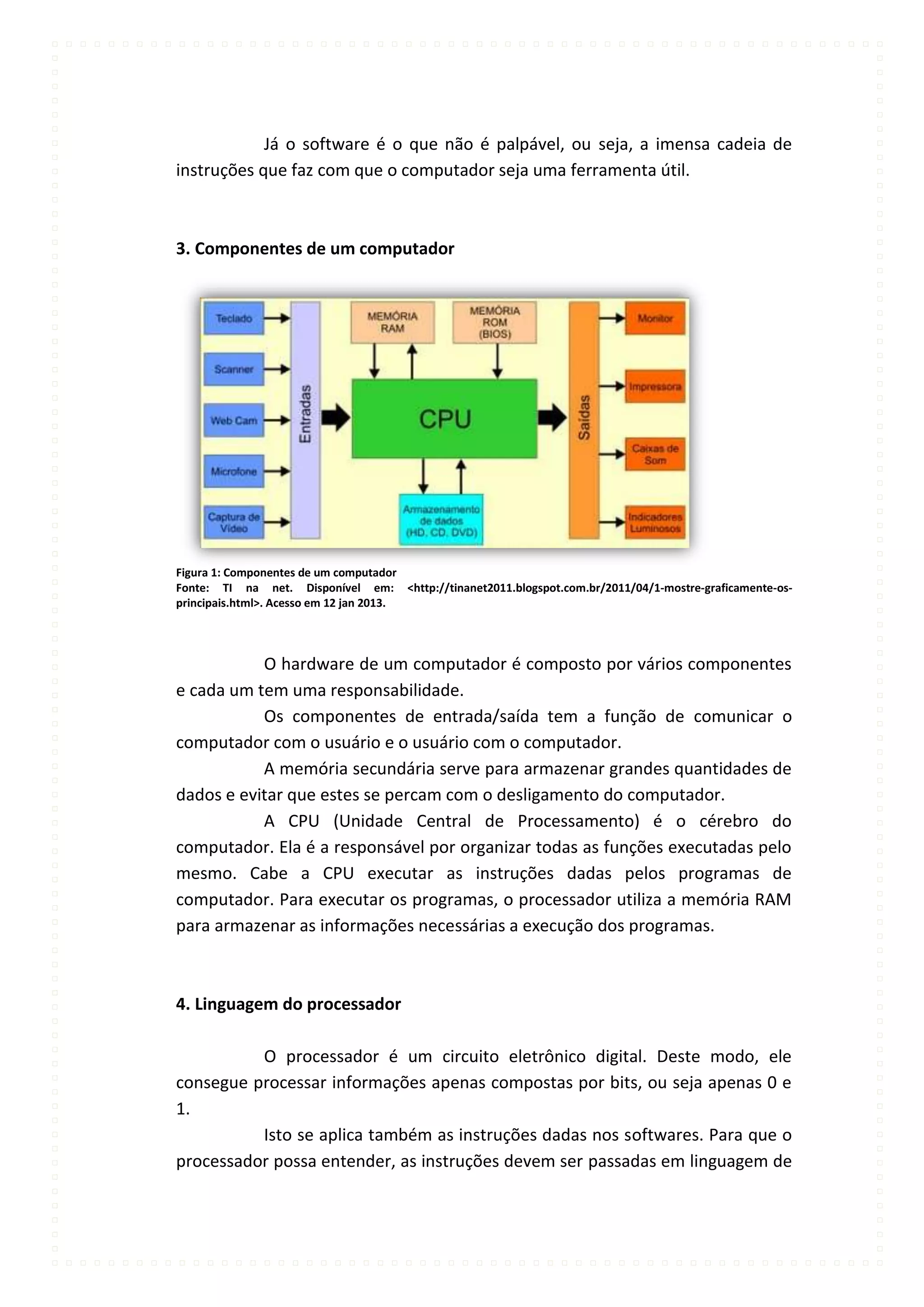 Já o software é o que não é palpável, ou seja, a imensa cadeia de
instruções que faz com que o computador seja uma ferramenta útil.



3. Componentes de um computador




Figura 1: Componentes de um computador
Fonte: TI na net. Disponível em: <http://tinanet2011.blogspot.com.br/2011/04/1-mostre-graficamente-os-
principais.html>. Acesso em 12 jan 2013.




           O hardware de um computador é composto por vários componentes
e cada um tem uma responsabilidade.
           Os componentes de entrada/saída tem a função de comunicar o
computador com o usuário e o usuário com o computador.
           A memória secundária serve para armazenar grandes quantidades de
dados e evitar que estes se percam com o desligamento do computador.
           A CPU (Unidade Central de Processamento) é o cérebro do
computador. Ela é a responsável por organizar todas as funções executadas pelo
mesmo. Cabe a CPU executar as instruções dadas pelos programas de
computador. Para executar os programas, o processador utiliza a memória RAM
para armazenar as informações necessárias a execução dos programas.



4. Linguagem do processador

          O processador é um circuito eletrônico digital. Deste modo, ele
consegue processar informações apenas compostas por bits, ou seja apenas 0 e
1.
          Isto se aplica também as instruções dadas nos softwares. Para que o
processador possa entender, as instruções devem ser passadas em linguagem de
 
