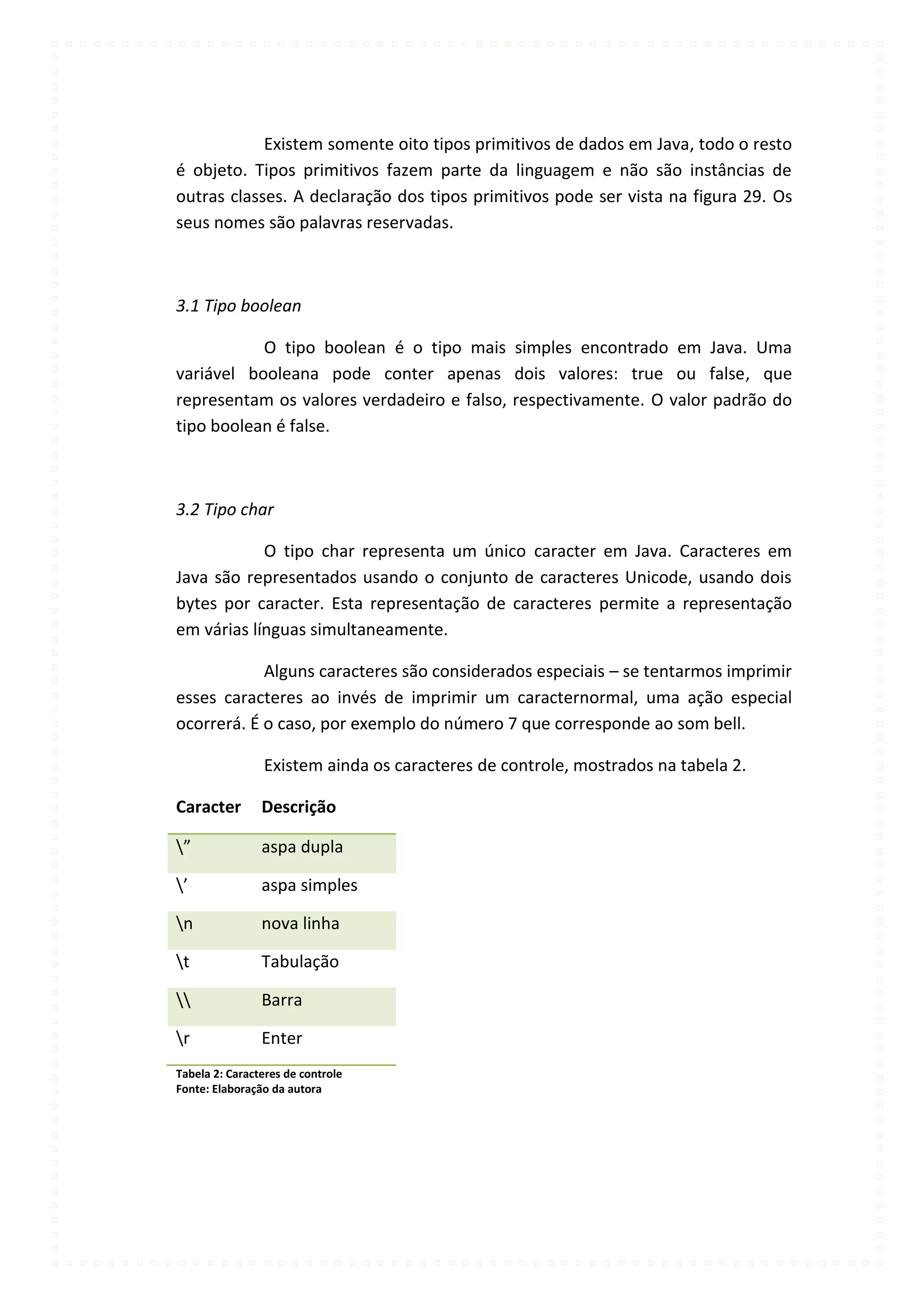 Existem somente oito tipos primitivos de dados em Java, todo o resto
é objeto. Tipos primitivos fazem parte da linguagem e não são instâncias de
outras classes. A declaração dos tipos primitivos pode ser vista na figura 29. Os
seus nomes são palavras reservadas.



3.1 Tipo boolean

           O tipo boolean é o tipo mais simples encontrado em Java. Uma
variável booleana pode conter apenas dois valores: true ou false, que
representam os valores verdadeiro e falso, respectivamente. O valor padrão do
tipo boolean é false.



3.2 Tipo char

            O tipo char representa um único caracter em Java. Caracteres em
Java são representados usando o conjunto de caracteres Unicode, usando dois
bytes por caracter. Esta representação de caracteres permite a representação
em várias línguas simultaneamente.

            Alguns caracteres são considerados especiais – se tentarmos imprimir
esses caracteres ao invés de imprimir um caracternormal, uma ação especial
ocorrerá. É o caso, por exemplo do número 7 que corresponde ao som bell.

                Existem ainda os caracteres de controle, mostrados na tabela 2.

Caracter        Descrição

”              aspa dupla

’              aspa simples

n              nova linha

t              Tabulação

              Barra

r              Enter
Tabela 2: Caracteres de controle
Fonte: Elaboração da autora
 