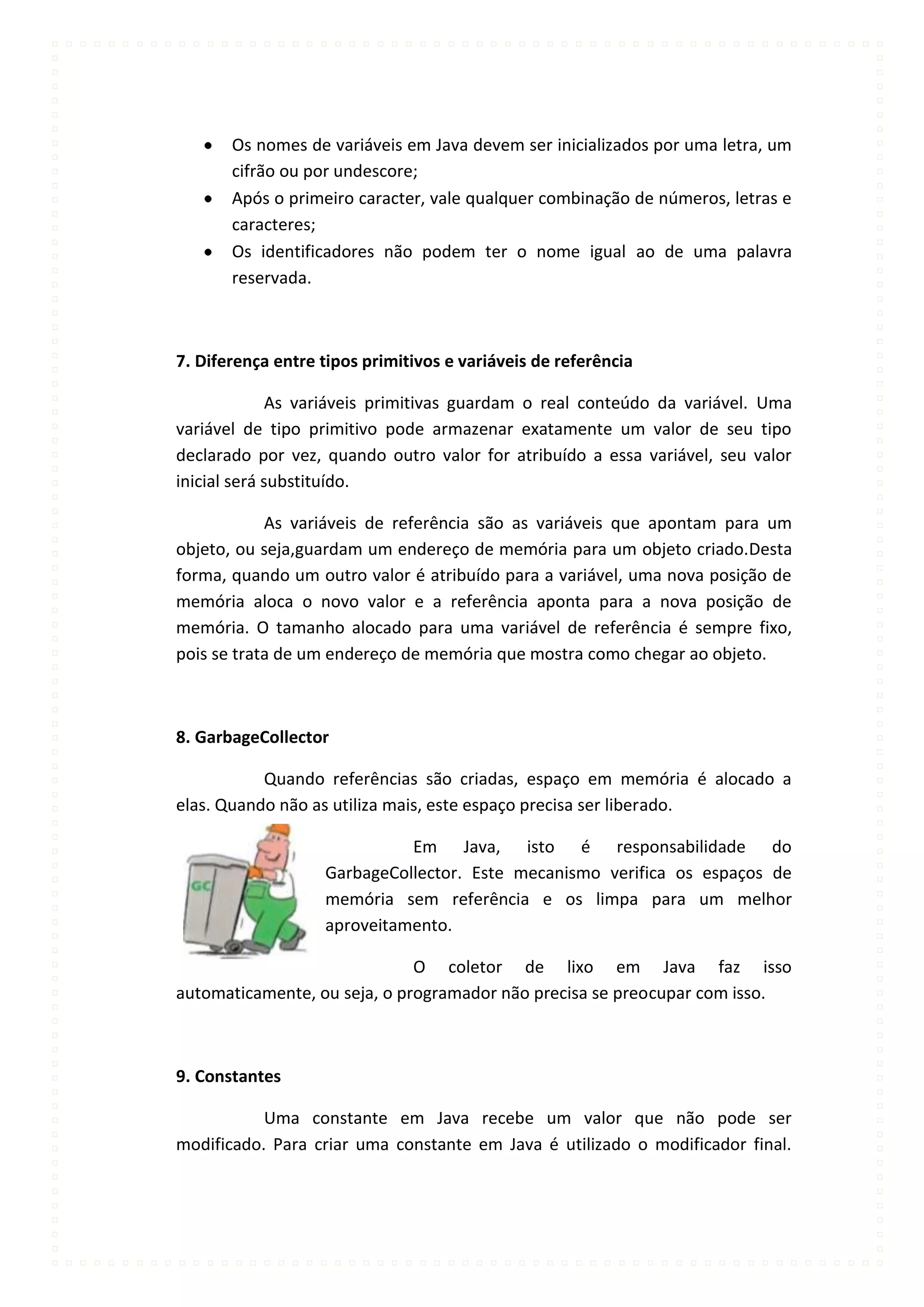 Os nomes de variáveis em Java devem ser inicializados por uma letra, um
       cifrão ou por undescore;
       Após o primeiro caracter, vale qualquer combinação de números, letras e
       caracteres;
       Os identificadores não podem ter o nome igual ao de uma palavra
       reservada.



7. Diferença entre tipos primitivos e variáveis de referência

              As variáveis primitivas guardam o real conteúdo da variável. Uma
variável de tipo primitivo pode armazenar exatamente um valor de seu tipo
declarado por vez, quando outro valor for atribuído a essa variável, seu valor
inicial será substituído.

            As variáveis de referência são as variáveis que apontam para um
objeto, ou seja,guardam um endereço de memória para um objeto criado.Desta
forma, quando um outro valor é atribuído para a variável, uma nova posição de
memória aloca o novo valor e a referência aponta para a nova posição de
memória. O tamanho alocado para uma variável de referência é sempre fixo,
pois se trata de um endereço de memória que mostra como chegar ao objeto.



8. GarbageCollector

           Quando referências são criadas, espaço em memória é alocado a
elas. Quando não as utiliza mais, este espaço precisa ser liberado.

                             Em Java, isto é responsabilidade do
                   GarbageCollector. Este mecanismo verifica os espaços de
                   memória sem referência e os limpa para um melhor
                   aproveitamento.

                              O coletor de lixo em Java faz isso
automaticamente, ou seja, o programador não precisa se preocupar com isso.



9. Constantes

           Uma constante em Java recebe um valor que não pode ser
modificado. Para criar uma constante em Java é utilizado o modificador final.
 