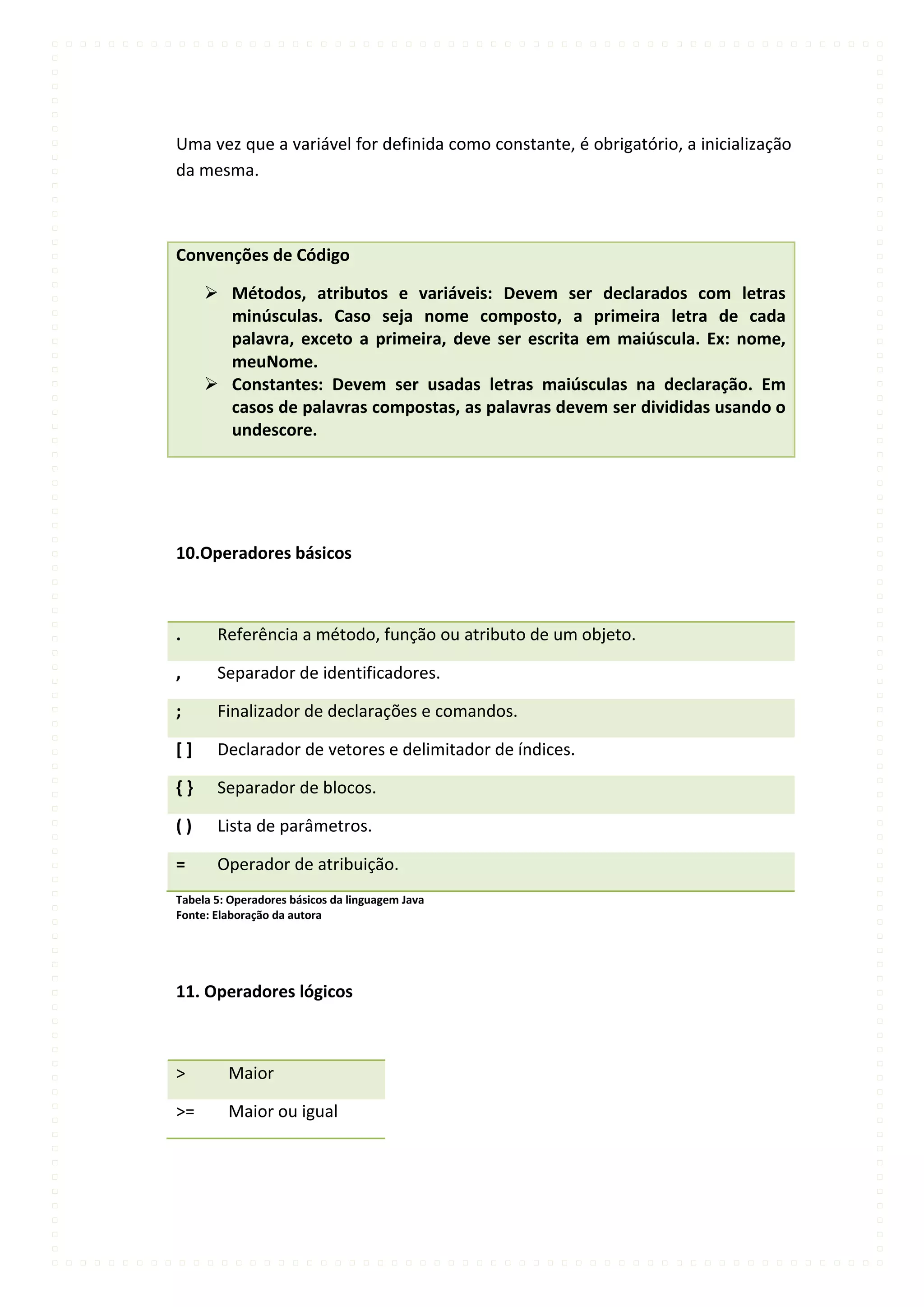 Uma vez que a variável for definida como constante, é obrigatório, a inicialização
da mesma.



Convenções de Código

      Métodos, atributos e variáveis: Devem ser declarados com letras
       minúsculas. Caso seja nome composto, a primeira letra de cada
       palavra, exceto a primeira, deve ser escrita em maiúscula. Ex: nome,
       meuNome.
      Constantes: Devem ser usadas letras maiúsculas na declaração. Em
       casos de palavras compostas, as palavras devem ser divididas usando o
       undescore.




10.Operadores básicos



.      Referência a método, função ou atributo de um objeto.

,      Separador de identificadores.

;      Finalizador de declarações e comandos.

[]     Declarador de vetores e delimitador de índices.

{}     Separador de blocos.

()     Lista de parâmetros.

=      Operador de atribuição.
Tabela 5: Operadores básicos da linguagem Java
Fonte: Elaboração da autora




11. Operadores lógicos



>        Maior

>=       Maior ou igual
 
