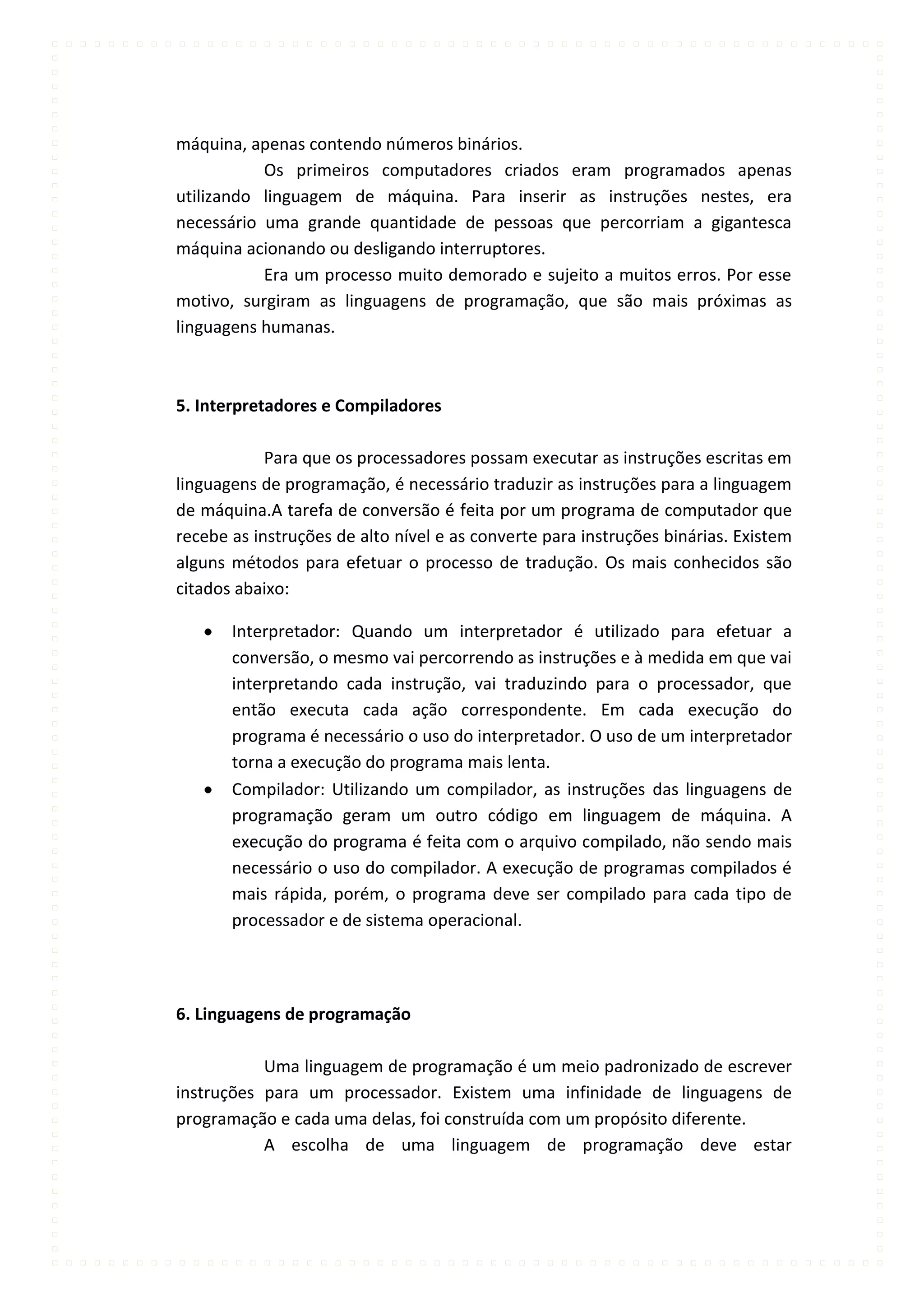 máquina, apenas contendo números binários.
           Os primeiros computadores criados eram programados apenas
utilizando linguagem de máquina. Para inserir as instruções nestes, era
necessário uma grande quantidade de pessoas que percorriam a gigantesca
máquina acionando ou desligando interruptores.
           Era um processo muito demorado e sujeito a muitos erros. Por esse
motivo, surgiram as linguagens de programação, que são mais próximas as
linguagens humanas.



5. Interpretadores e Compiladores

            Para que os processadores possam executar as instruções escritas em
linguagens de programação, é necessário traduzir as instruções para a linguagem
de máquina.A tarefa de conversão é feita por um programa de computador que
recebe as instruções de alto nível e as converte para instruções binárias. Existem
alguns métodos para efetuar o processo de tradução. Os mais conhecidos são
citados abaixo:

       Interpretador: Quando um interpretador é utilizado para efetuar a
       conversão, o mesmo vai percorrendo as instruções e à medida em que vai
       interpretando cada instrução, vai traduzindo para o processador, que
       então executa cada ação correspondente. Em cada execução do
       programa é necessário o uso do interpretador. O uso de um interpretador
       torna a execução do programa mais lenta.
       Compilador: Utilizando um compilador, as instruções das linguagens de
       programação geram um outro código em linguagem de máquina. A
       execução do programa é feita com o arquivo compilado, não sendo mais
       necessário o uso do compilador. A execução de programas compilados é
       mais rápida, porém, o programa deve ser compilado para cada tipo de
       processador e de sistema operacional.




6. Linguagens de programação

           Uma linguagem de programação é um meio padronizado de escrever
instruções para um processador. Existem uma infinidade de linguagens de
programação e cada uma delas, foi construída com um propósito diferente.
           A escolha de uma linguagem de programação deve estar
 