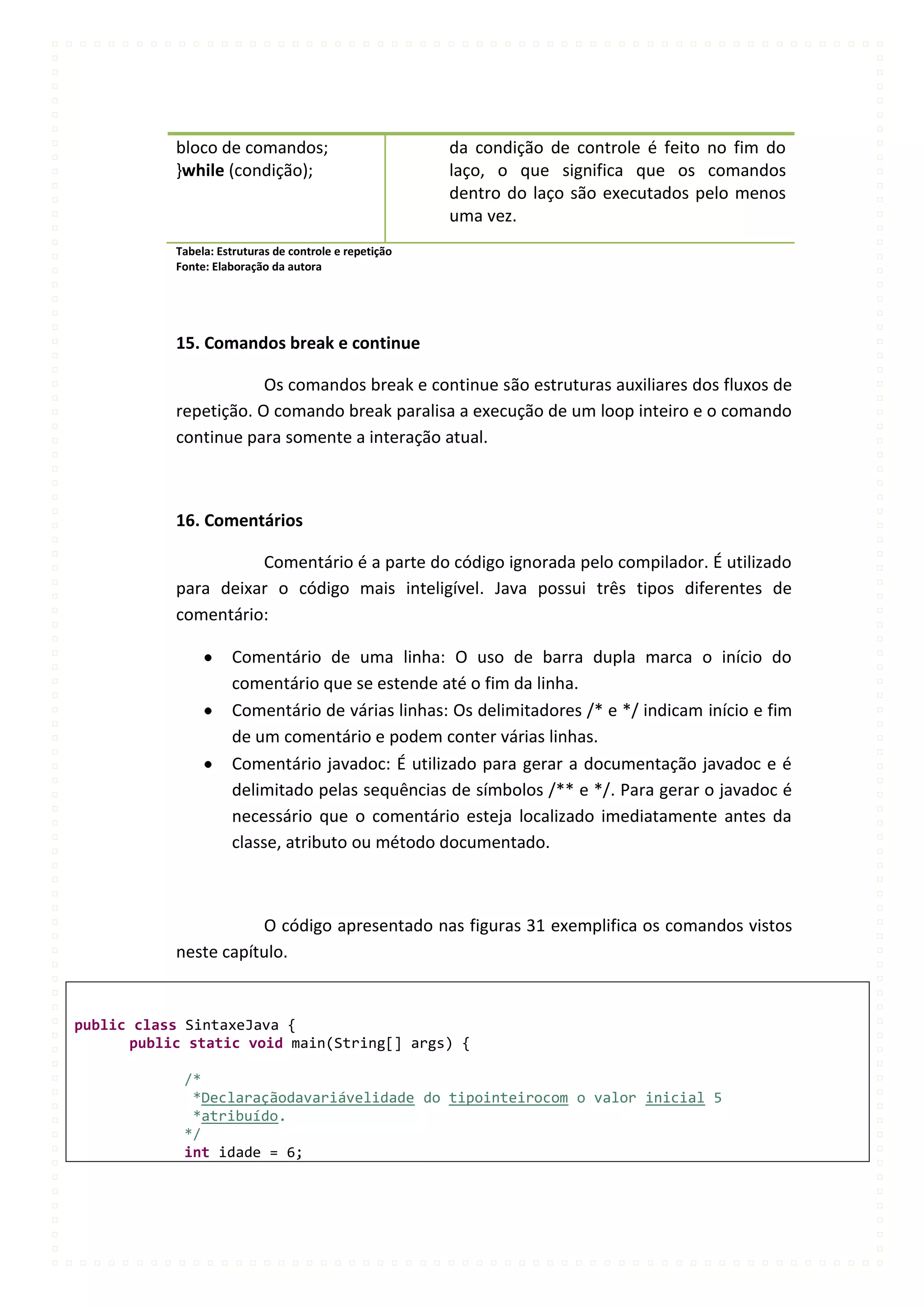 bloco de comandos;                           da condição de controle é feito no fim do
           }while (condição);                           laço, o que significa que os comandos
                                                        dentro do laço são executados pelo menos
                                                        uma vez.
           Tabela: Estruturas de controle e repetição
           Fonte: Elaboração da autora




           15. Comandos break e continue

                       Os comandos break e continue são estruturas auxiliares dos fluxos de
           repetição. O comando break paralisa a execução de um loop inteiro e o comando
           continue para somente a interação atual.



           16. Comentários

                     Comentário é a parte do código ignorada pelo compilador. É utilizado
           para deixar o código mais inteligível. Java possui três tipos diferentes de
           comentário:

                     Comentário de uma linha: O uso de barra dupla marca o início do
                     comentário que se estende até o fim da linha.
                     Comentário de várias linhas: Os delimitadores /* e */ indicam início e fim
                     de um comentário e podem conter várias linhas.
                     Comentário javadoc: É utilizado para gerar a documentação javadoc e é
                     delimitado pelas sequências de símbolos /** e */. Para gerar o javadoc é
                     necessário que o comentário esteja localizado imediatamente antes da
                     classe, atributo ou método documentado.



                      O código apresentado nas figuras 31 exemplifica os comandos vistos
           neste capítulo.


public class SintaxeJava {
      public static void main(String[] args) {

            /*
             *Declaraçãodavariávelidade do tipointeirocom o valor inicial 5
             *atribuído.
            */
            int idade = 6;
 
