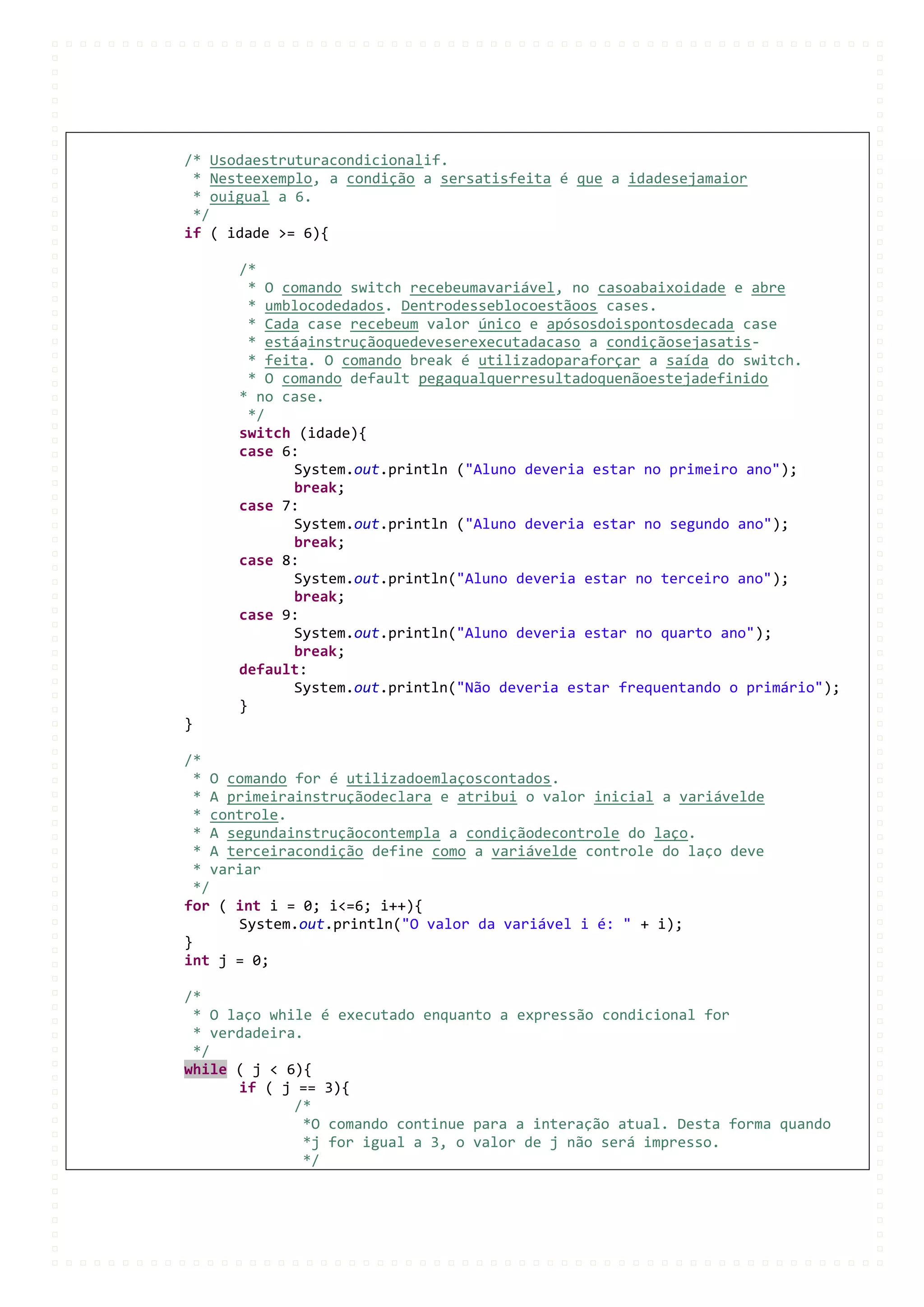 /* Usodaestruturacondicionalif.
 * Nesteexemplo, a condição a sersatisfeita é que a idadesejamaior
 * ouigual a 6.
 */
if ( idade >= 6){

      /*
        * O comando switch recebeumavariável, no casoabaixoidade e abre
        * umblocodedados. Dentrodesseblocoestãoos cases.
        * Cada case recebeum valor único e apósosdoispontosdecada case
        * estáainstruçãoquedeveserexecutadacaso a condiçãosejasatis-
        * feita. O comando break é utilizadoparaforçar a saída do switch.
        * O comando default pegaqualquerresultadoquenãoestejadefinido
      * no case.
        */
      switch (idade){
      case 6:
             System.out.println ("Aluno deveria estar no primeiro ano");
             break;
      case 7:
             System.out.println ("Aluno deveria estar no segundo ano");
             break;
      case 8:
             System.out.println("Aluno deveria estar no terceiro ano");
             break;
      case 9:
             System.out.println("Aluno deveria estar no quarto ano");
             break;
      default:
             System.out.println("Não deveria estar frequentando o primário");
      }
}

/*
  * O comando for é utilizadoemlaçoscontados.
  * A primeirainstruçãodeclara e atribui o valor inicial a variávelde
  * controle.
  * A segundainstruçãocontempla a condiçãodecontrole do laço.
  * A terceiracondição define como a variávelde controle do laço deve
  * variar
  */
for ( int i = 0; i<=6; i++){
       System.out.println("O valor da variável i é: " + i);
}
int j = 0;

/*
 * O laço while é executado enquanto a expressão condicional for
 * verdadeira.
 */
while ( j < 6){
      if ( j == 3){
             /*
              *O comando continue para a interação atual. Desta forma quando
              *j for igual a 3, o valor de j não será impresso.
              */
 