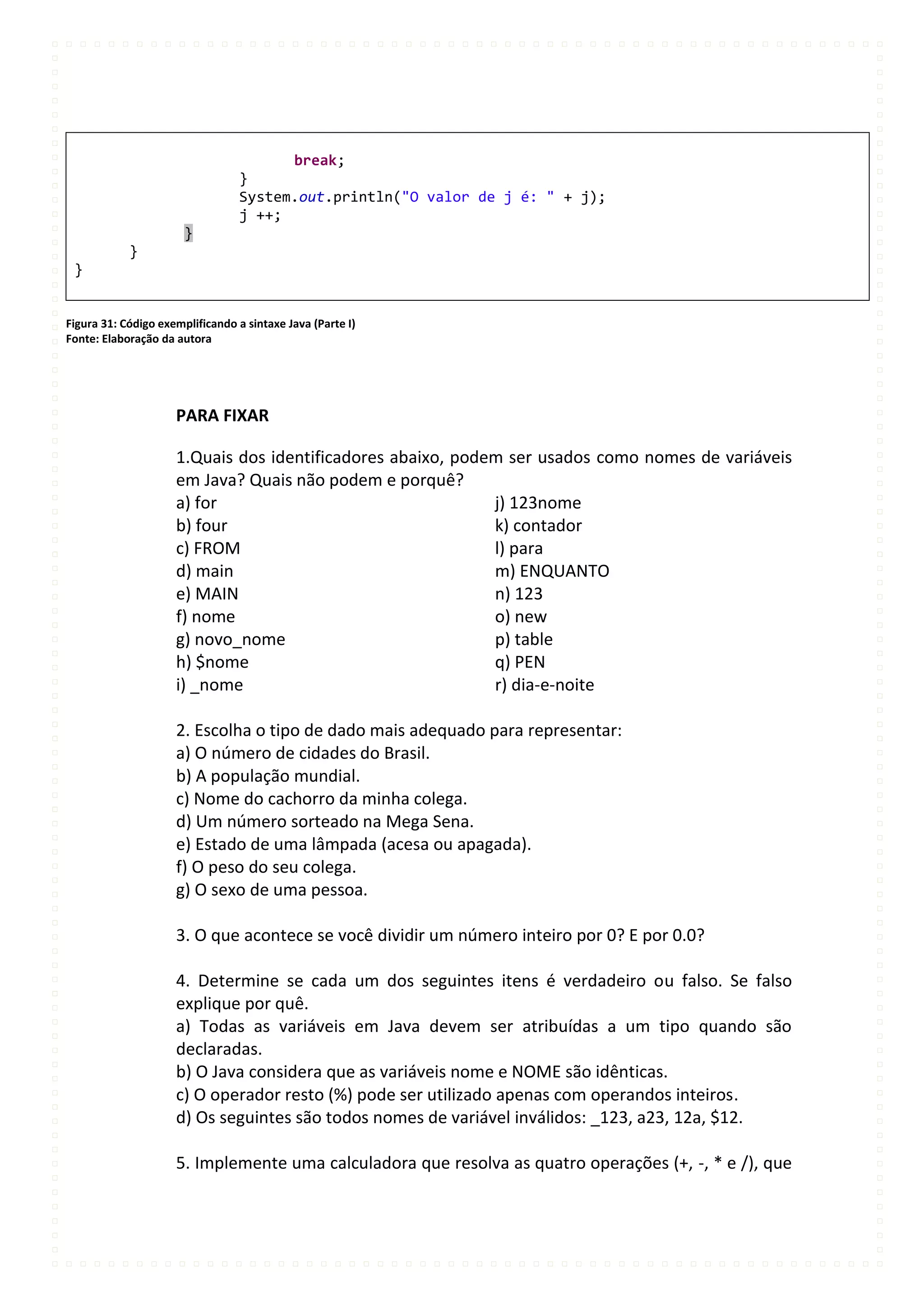 break;
                                  }
                                  System.out.println("O valor de j é: " + j);
                                  j ++;
                       }
            }
 }


Figura 31: Código exemplificando a sintaxe Java (Parte I)
Fonte: Elaboração da autora




                     PARA FIXAR

                     1.Quais dos identificadores abaixo, podem ser usados como nomes de variáveis
                     em Java? Quais não podem e porquê?
                     a) for                                  j) 123nome
                     b) four                                 k) contador
                     c) FROM                                 l) para
                     d) main                                 m) ENQUANTO
                     e) MAIN                                 n) 123
                     f) nome                                 o) new
                     g) novo_nome                            p) table
                     h) $nome                                q) PEN
                     i) _nome                                r) dia-e-noite

                     2. Escolha o tipo de dado mais adequado para representar:
                     a) O número de cidades do Brasil.
                     b) A população mundial.
                     c) Nome do cachorro da minha colega.
                     d) Um número sorteado na Mega Sena.
                     e) Estado de uma lâmpada (acesa ou apagada).
                     f) O peso do seu colega.
                     g) O sexo de uma pessoa.

                     3. O que acontece se você dividir um número inteiro por 0? E por 0.0?

                     4. Determine se cada um dos seguintes itens é verdadeiro ou falso. Se falso
                     explique por quê.
                     a) Todas as variáveis em Java devem ser atribuídas a um tipo quando são
                     declaradas.
                     b) O Java considera que as variáveis nome e NOME são idênticas.
                     c) O operador resto (%) pode ser utilizado apenas com operandos inteiros.
                     d) Os seguintes são todos nomes de variável inválidos: _123, a23, 12a, $12.

                     5. Implemente uma calculadora que resolva as quatro operações (+, -, * e /), que
 