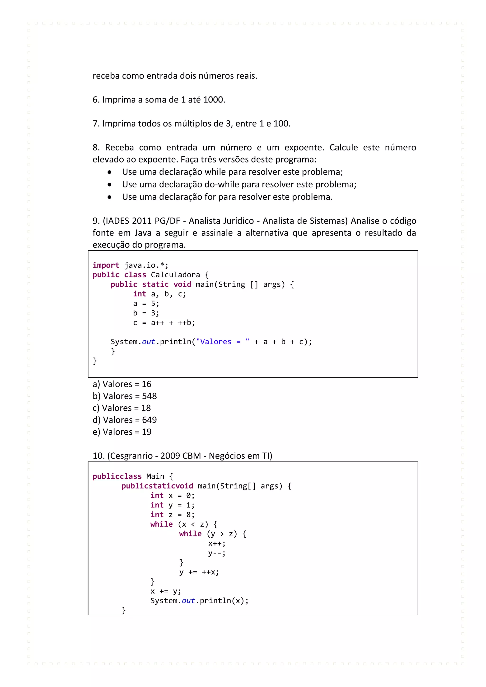 receba como entrada dois números reais.

6. Imprima a soma de 1 até 1000.

7. Imprima todos os múltiplos de 3, entre 1 e 100.

8. Receba como entrada um número e um expoente. Calcule este número
elevado ao expoente. Faça três versões deste programa:
       Use uma declaração while para resolver este problema;
       Use uma declaração do-while para resolver este problema;
       Use uma declaração for para resolver este problema.

9. (IADES 2011 PG/DF - Analista Jurídico - Analista de Sistemas) Analise o código
fonte em Java a seguir e assinale a alternativa que apresenta o resultado da
execução do programa.

import java.io.*;
public class Calculadora {
    public static void main(String [] args) {
         int a, b, c;
         a = 5;
         b = 3;
         c = a++ + ++b;

    System.out.println("Valores = " + a + b + c);
    }
}

a) Valores = 16
b) Valores = 548
c) Valores = 18
d) Valores = 649
e) Valores = 19

10. (Cesgranrio - 2009 CBM - Negócios em TI)

publicclass Main {
      publicstaticvoid main(String[] args) {
             int x = 0;
             int y = 1;
             int z = 8;
             while (x < z) {
                   while (y > z) {
                          x++;
                          y--;
                   }
                   y += ++x;
             }
             x += y;
             System.out.println(x);
      }
 