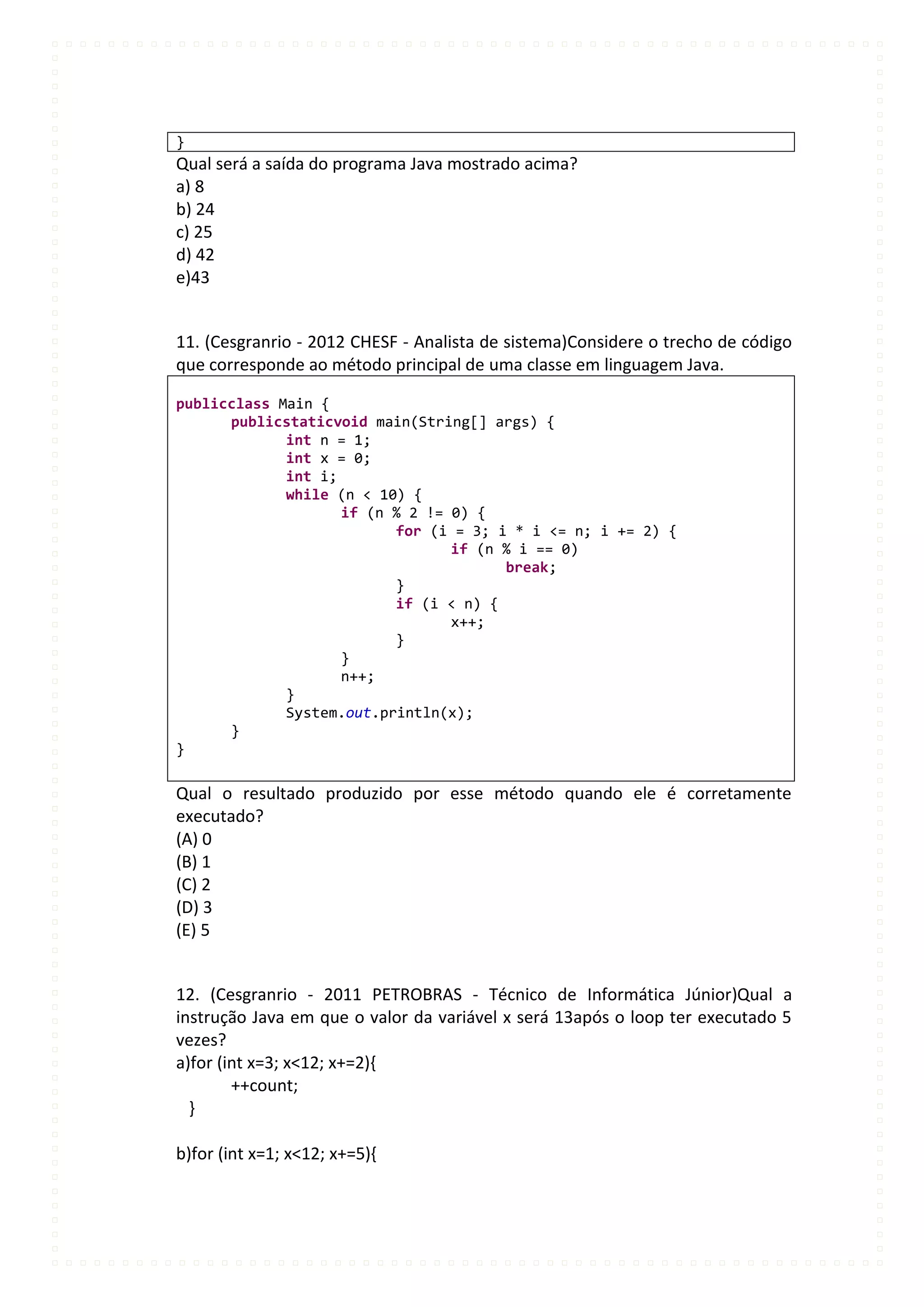 }
Qual será a saída do programa Java mostrado acima?
a) 8
b) 24
c) 25
d) 42
e)43


11. (Cesgranrio - 2012 CHESF - Analista de sistema)Considere o trecho de código
que corresponde ao método principal de uma classe em linguagem Java.

publicclass Main {
      publicstaticvoid main(String[] args) {
             int n = 1;
             int x = 0;
             int i;
             while (n < 10) {
                    if (n % 2 != 0) {
                          for (i = 3; i * i <= n; i += 2) {
                                 if (n % i == 0)
                                       break;
                          }
                          if (i < n) {
                                 x++;
                          }
                    }
                    n++;
             }
             System.out.println(x);
      }
}

Qual o resultado produzido por esse método quando ele é corretamente
executado?
(A) 0
(B) 1
(C) 2
(D) 3
(E) 5


12. (Cesgranrio - 2011 PETROBRAS - Técnico de Informática Júnior)Qual a
instrução Java em que o valor da variável x será 13após o loop ter executado 5
vezes?
a)for (int x=3; x<12; x+=2){
        ++count;
  }

b)for (int x=1; x<12; x+=5){
 