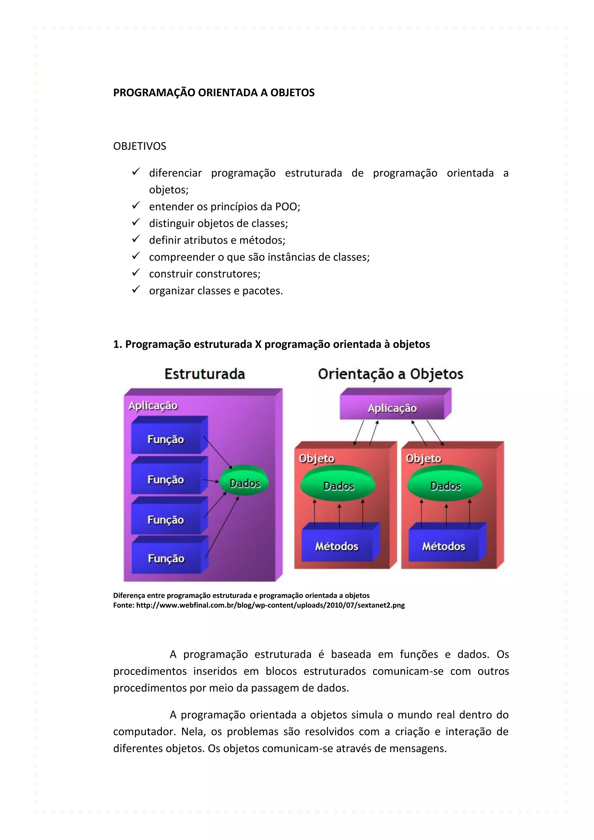 PROGRAMAÇÃO ORIENTADA A OBJETOS



OBJETIVOS

     diferenciar programação estruturada de programação orientada a
      objetos;
     entender os princípios da POO;
     distinguir objetos de classes;
     definir atributos e métodos;
     compreender o que são instâncias de classes;
     construir construtores;
     organizar classes e pacotes.



1. Programação estruturada X programação orientada à objetos




Diferença entre programação estruturada e programação orientada a objetos
Fonte: http://www.webfinal.com.br/blog/wp-content/uploads/2010/07/sextanet2.png




          A programação estruturada é baseada em funções e dados. Os
procedimentos inseridos em blocos estruturados comunicam-se com outros
procedimentos por meio da passagem de dados.

            A programação orientada a objetos simula o mundo real dentro do
computador. Nela, os problemas são resolvidos com a criação e interação de
diferentes objetos. Os objetos comunicam-se através de mensagens.
 