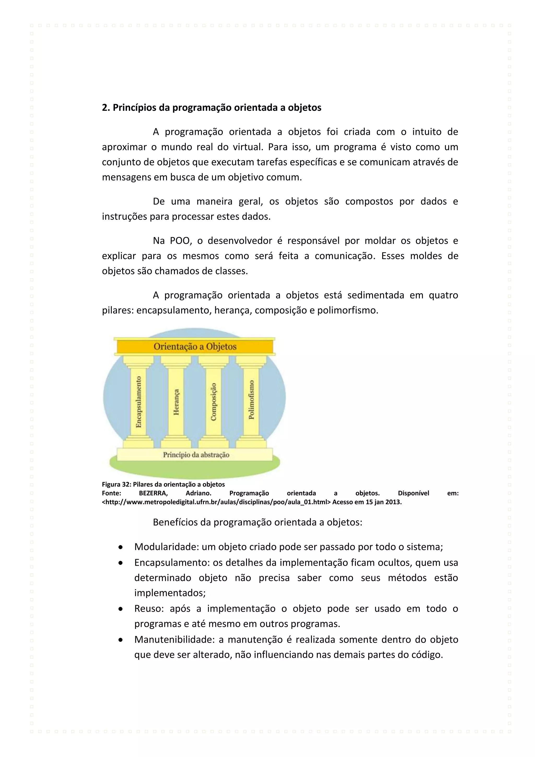 2. Princípios da programação orientada a objetos

           A programação orientada a objetos foi criada com o intuito de
aproximar o mundo real do virtual. Para isso, um programa é visto como um
conjunto de objetos que executam tarefas específicas e se comunicam através de
mensagens em busca de um objetivo comum.

            De uma maneira geral, os objetos são compostos por dados e
instruções para processar estes dados.

           Na POO, o desenvolvedor é responsável por moldar os objetos e
explicar para os mesmos como será feita a comunicação. Esses moldes de
objetos são chamados de classes.

            A programação orientada a objetos está sedimentada em quatro
pilares: encapsulamento, herança, composição e polimorfismo.




Figura 32: Pilares da orientação a objetos
Fonte:       BEZERRA,        Adriano.      Programação     orientada     a      objetos.     Disponível   em:
<http://www.metropoledigital.ufrn.br/aulas/disciplinas/poo/aula_01.html> Acesso em 15 jan 2013.

                Benefícios da programação orientada a objetos:

          Modularidade: um objeto criado pode ser passado por todo o sistema;
          Encapsulamento: os detalhes da implementação ficam ocultos, quem usa
          determinado objeto não precisa saber como seus métodos estão
          implementados;
          Reuso: após a implementação o objeto pode ser usado em todo o
          programas e até mesmo em outros programas.
          Manutenibilidade: a manutenção é realizada somente dentro do objeto
          que deve ser alterado, não influenciando nas demais partes do código.
 