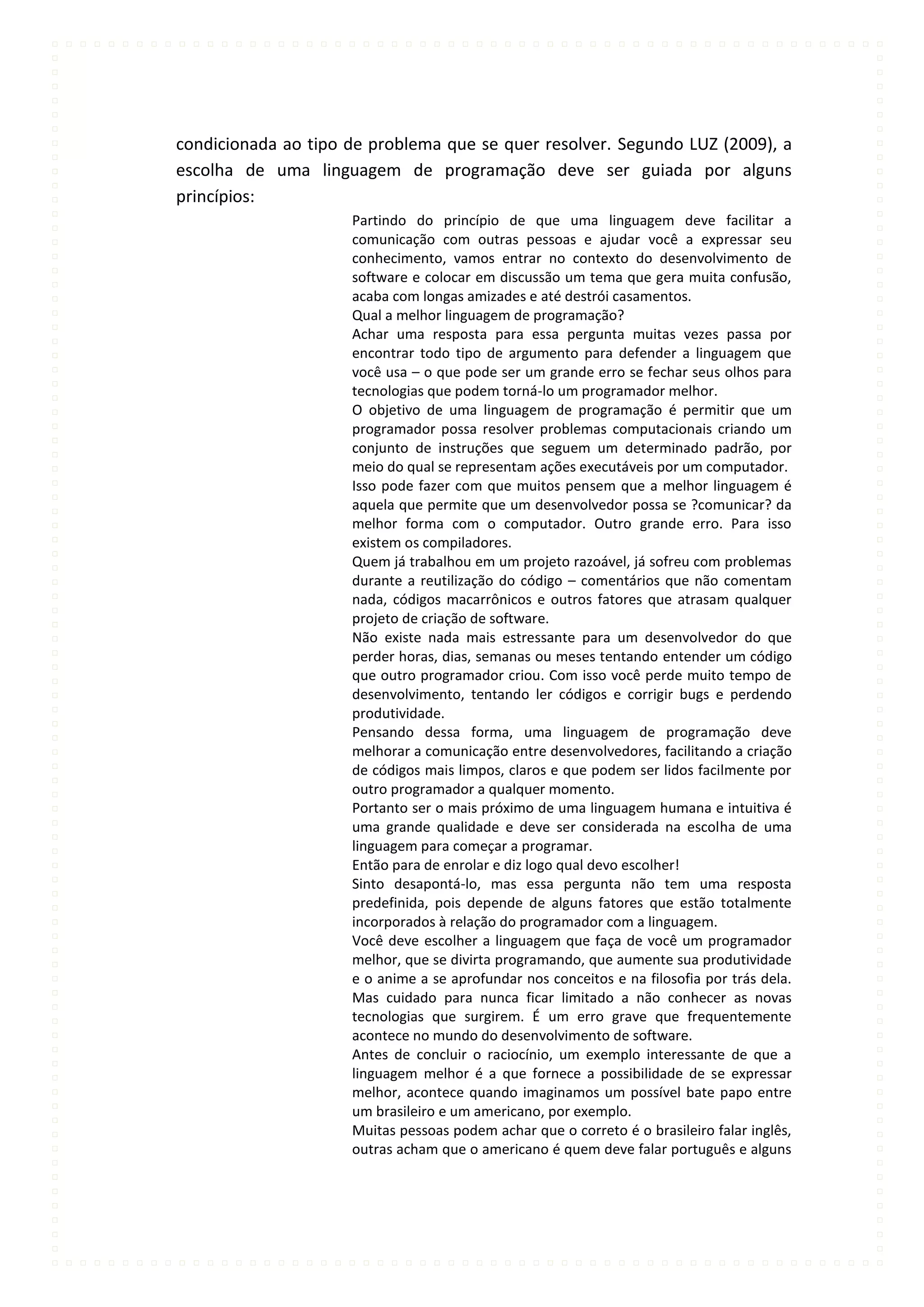condicionada ao tipo de problema que se quer resolver. Segundo LUZ (2009), a
escolha de uma linguagem de programação deve ser guiada por alguns
princípios:
                     Partindo do princípio de que uma linguagem deve facilitar a
                     comunicação com outras pessoas e ajudar você a expressar seu
                     conhecimento, vamos entrar no contexto do desenvolvimento de
                     software e colocar em discussão um tema que gera muita confusão,
                     acaba com longas amizades e até destrói casamentos.
                     Qual a melhor linguagem de programação?
                     Achar uma resposta para essa pergunta muitas vezes passa por
                     encontrar todo tipo de argumento para defender a linguagem que
                     você usa – o que pode ser um grande erro se fechar seus olhos para
                     tecnologias que podem torná-lo um programador melhor.
                     O objetivo de uma linguagem de programação é permitir que um
                     programador possa resolver problemas computacionais criando um
                     conjunto de instruções que seguem um determinado padrão, por
                     meio do qual se representam ações executáveis por um computador.
                     Isso pode fazer com que muitos pensem que a melhor linguagem é
                     aquela que permite que um desenvolvedor possa se ?comunicar? da
                     melhor forma com o computador. Outro grande erro. Para isso
                     existem os compiladores.
                     Quem já trabalhou em um projeto razoável, já sofreu com problemas
                     durante a reutilização do código – comentários que não comentam
                     nada, códigos macarrônicos e outros fatores que atrasam qualquer
                     projeto de criação de software.
                     Não existe nada mais estressante para um desenvolvedor do que
                     perder horas, dias, semanas ou meses tentando entender um código
                     que outro programador criou. Com isso você perde muito tempo de
                     desenvolvimento, tentando ler códigos e corrigir bugs e perdendo
                     produtividade.
                     Pensando dessa forma, uma linguagem de programação deve
                     melhorar a comunicação entre desenvolvedores, facilitando a criação
                     de códigos mais limpos, claros e que podem ser lidos facilmente por
                     outro programador a qualquer momento.
                     Portanto ser o mais próximo de uma linguagem humana e intuitiva é
                     uma grande qualidade e deve ser considerada na escolha de uma
                     linguagem para começar a programar.
                     Então para de enrolar e diz logo qual devo escolher!
                     Sinto desapontá-lo, mas essa pergunta não tem uma resposta
                     predefinida, pois depende de alguns fatores que estão totalmente
                     incorporados à relação do programador com a linguagem.
                     Você deve escolher a linguagem que faça de você um programador
                     melhor, que se divirta programando, que aumente sua produtividade
                     e o anime a se aprofundar nos conceitos e na filosofia por trás dela.
                     Mas cuidado para nunca ficar limitado a não conhecer as novas
                     tecnologias que surgirem. É um erro grave que frequentemente
                     acontece no mundo do desenvolvimento de software.
                     Antes de concluir o raciocínio, um exemplo interessante de que a
                     linguagem melhor é a que fornece a possibilidade de se expressar
                     melhor, acontece quando imaginamos um possível bate papo entre
                     um brasileiro e um americano, por exemplo.
                     Muitas pessoas podem achar que o correto é o brasileiro falar inglês,
                     outras acham que o americano é quem deve falar português e alguns
 